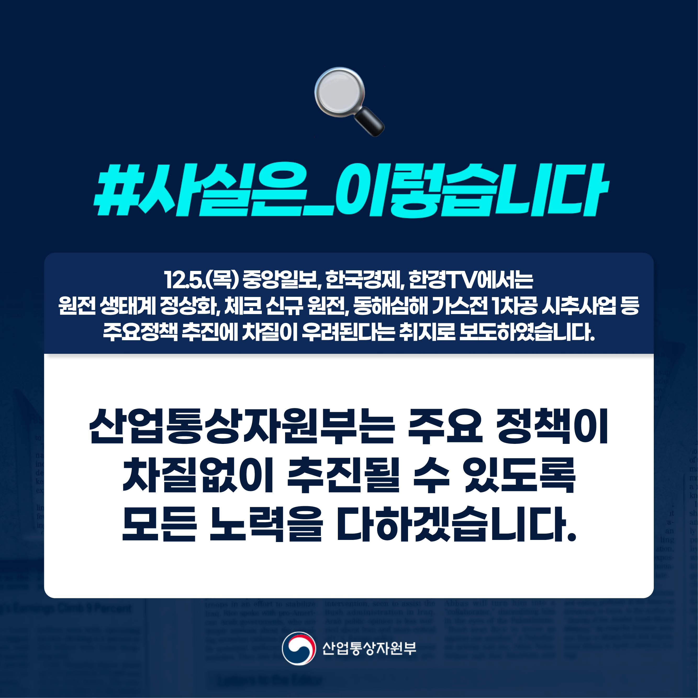#사실은_이렇습니다 
12.5.(목) 중앙일보, 한국경제, 한경TV에서는 원전 생태계 정상화, 체코 신규 원전, 동해심해 가스전 1차공 시추사업 등 주요정책 추진에 차질이 우려된다는 취지로 보도하였습니다.

산업통상자원부
