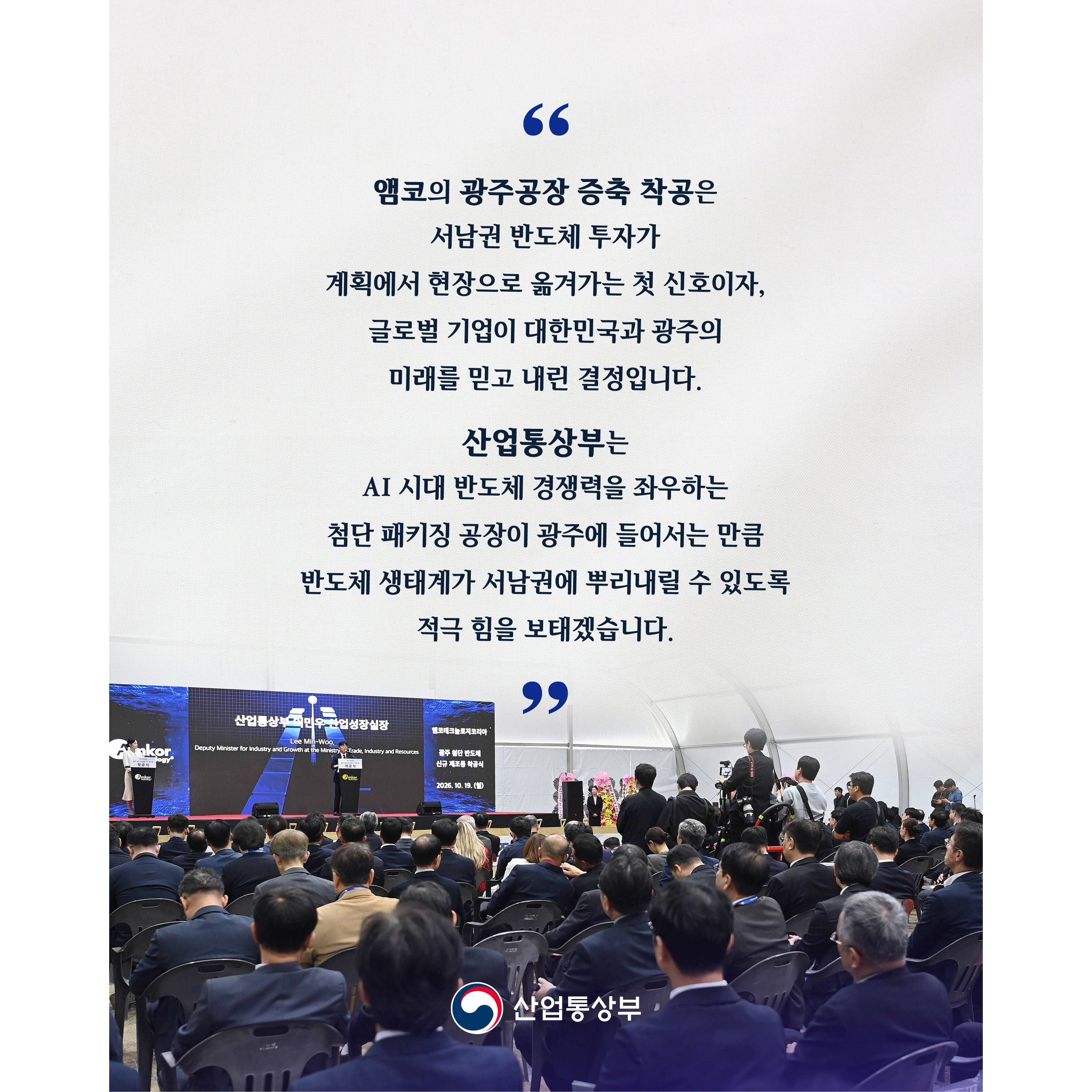 “앰코의 광주공장 증축 착공은 서남권 반도체 투자가 계획에서 현장으로 옮겨가는 첫 신호이자, 글로벌 기업이 대한민국과 광주의 미래를 믿고 내린 결정입니다.


산업통상부는 AI 시대 반도체 경쟁력을 좌우하는 첨단 패키징 공장이 광주에 들어서는 만큼 반도체 생태계가 서남권에 뿌리내릴 수 있도록 적극 힘을 보태겠습니다.”

산업통상부