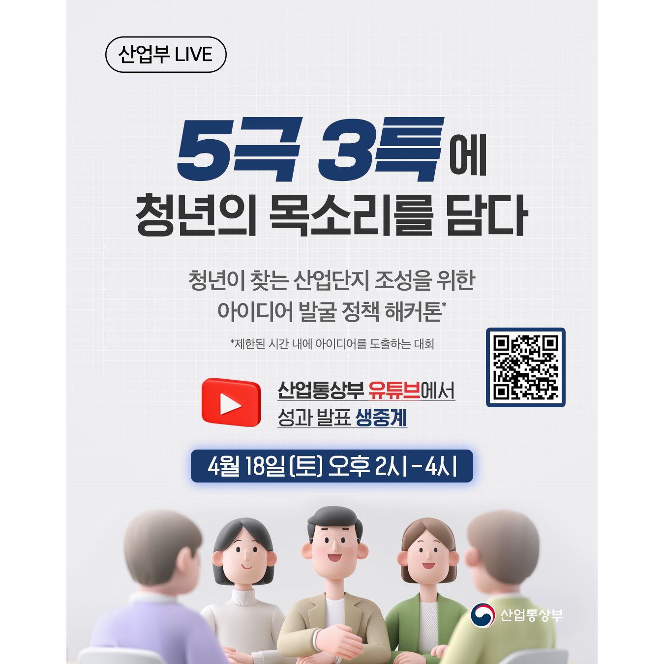 산업부 LIVE

5극 3특 정책에
청년 근로자의 목소리를 담다

청년이 찾는 산업단지 조성을 위한 아이디어 발굴 정책 해커톤*
*제한된 시간 내에 아이디어를 도출하는 대회

산업통상부 유튜브에서 성과 발표 생중계
https://www.youtube.com/live/MaJCRZiFSiM

📌 4월 18일(토)오후 2시 - 4시

산업통상부