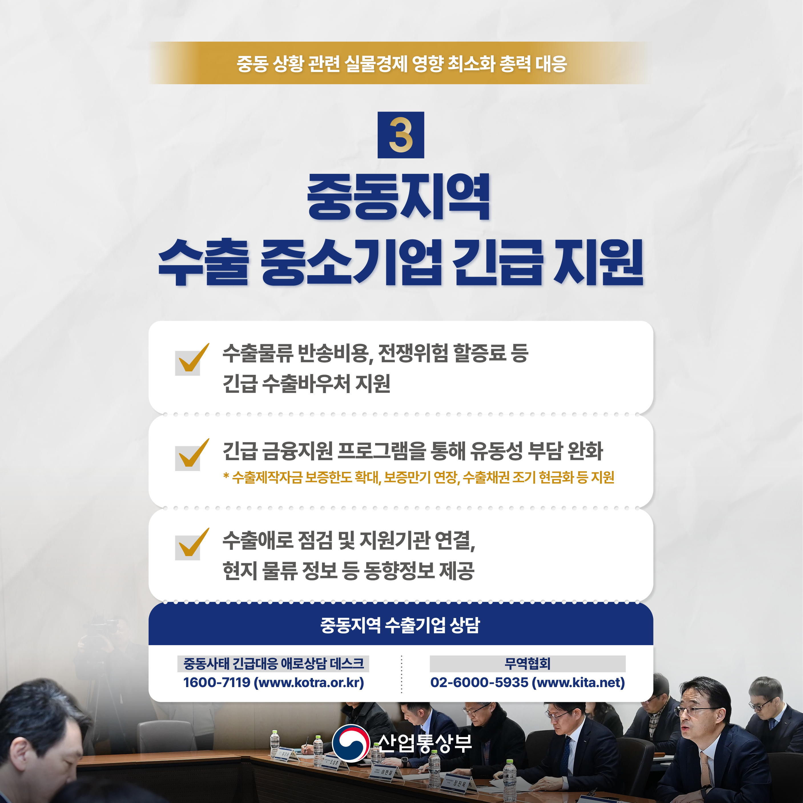 중동 상황 관련 실물경제 영향 최소화 총력 대응

3 중동지역 수출 중소기업 긴급 지원

• 수출물류 반송비용, 전쟁위험 할증료 등 긴급 수출바우처 지원

• 긴급 금융지원 프로그램을 통해 유동성 부담 완화 
*수출제작자금 보증한도 확대, 보증만기 연장, 수출채권 조기 현금화 등 지원

• 수출애로점검 및 지원기관 연결, 현지 물류정보 등 동향정보 제공

중동지역 수출기업 상담
- 중동사태 긴급대응 애로상담 데스크 : 1600-7119 (www.kotra.or.kr)
- 무역협회 : 02-6000-5935 (www.kita.net)

산업통상부