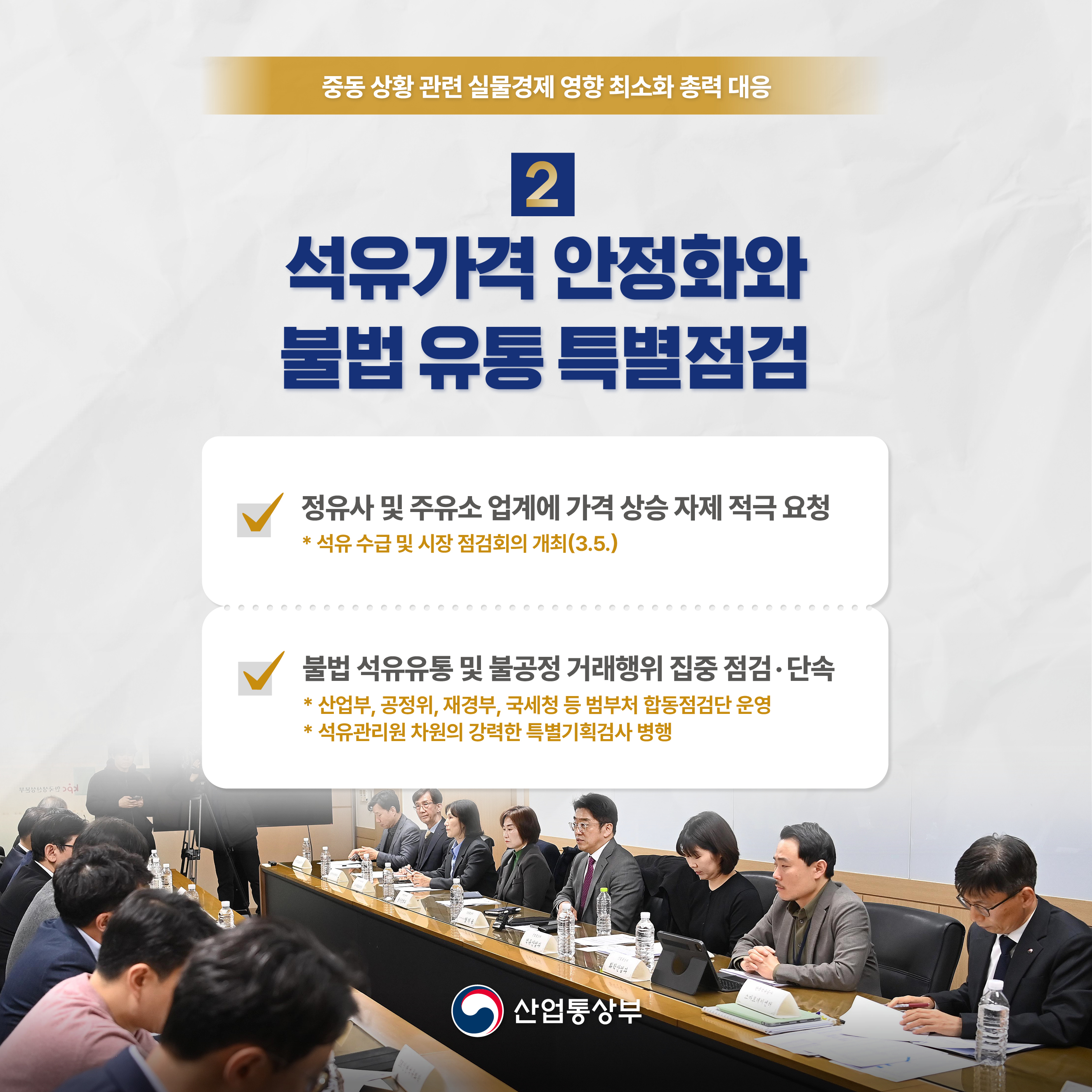 중동 상황 관련 실물경제 영향 최소화 총력 대응

2 석유가격 안정화와 불법 유통 특별점검

• 정유사 및 주유소 업계에 가격 상승 자제 적극 요청 
* 석유수급 및 시장 점검회의 개최(3.5.)
•불법 석유유통 및 불공정거래행위 집중 점검·단속
* 산업부, 공정위, 재경부, 국세청 등 범부처 합동점검단 운영
*석유관리원 차원의 강력한 특별기획검사 병행 

산업통상부