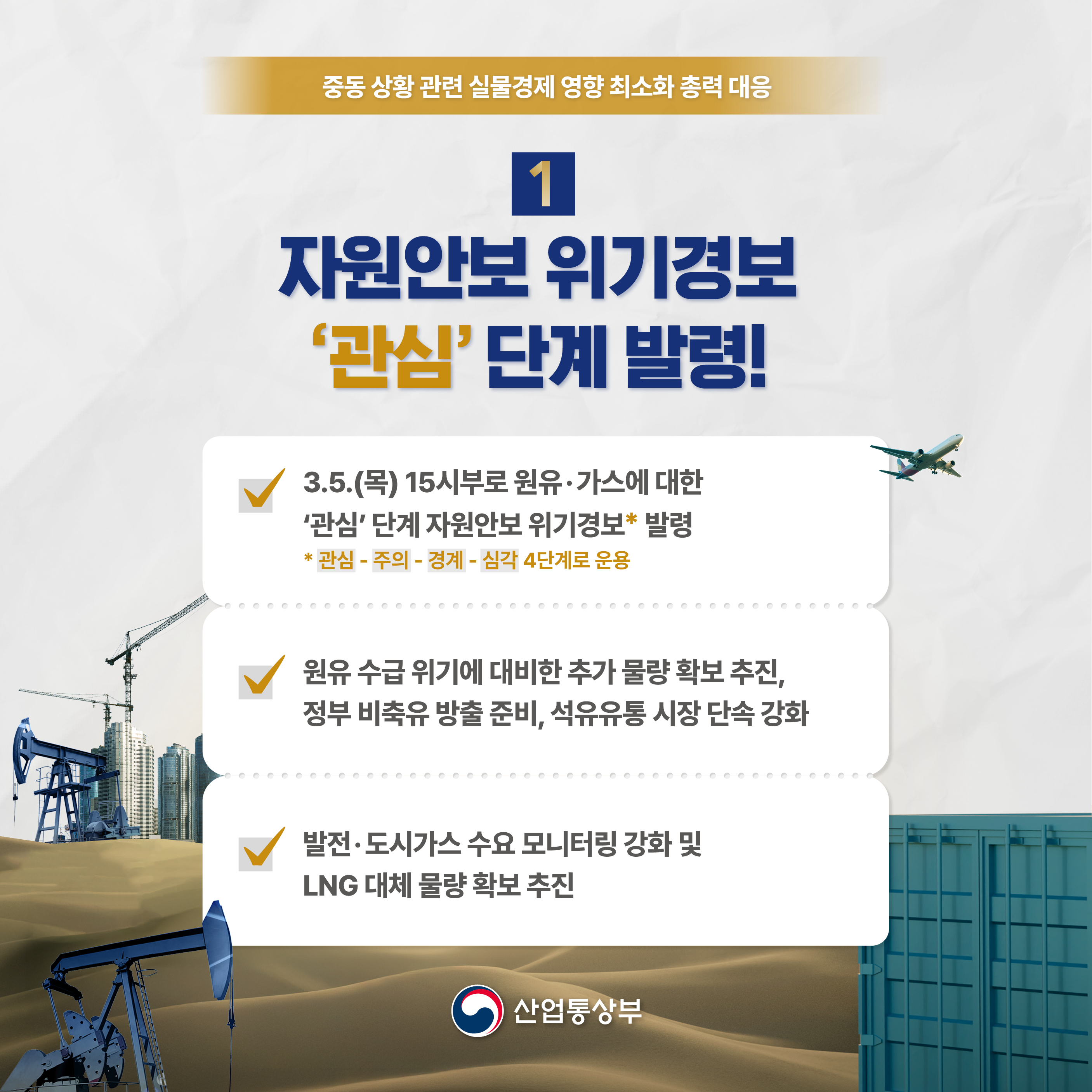 중동 상황 관련 실물경제 영향 최소화 총력 대응

1 자원안보위기경보 '관심' 단계 발령!

• 3.5.(목) 15시부로 원유·가스에 대한 '관심' 단계 자원안보 위기경보(*) 발령
* 관심 - 주의 - 경계 - 심각 4단계로 운용
• 원유 수급 위기에 대비한 추가 물량 확보 추진, 정부 비축유 방출 준비, 석유유통 시장 단속 강화
• 발전·도시가스 수요 모니터링 강화 및 LNG 대체 물량 확보 추진

산업통상부