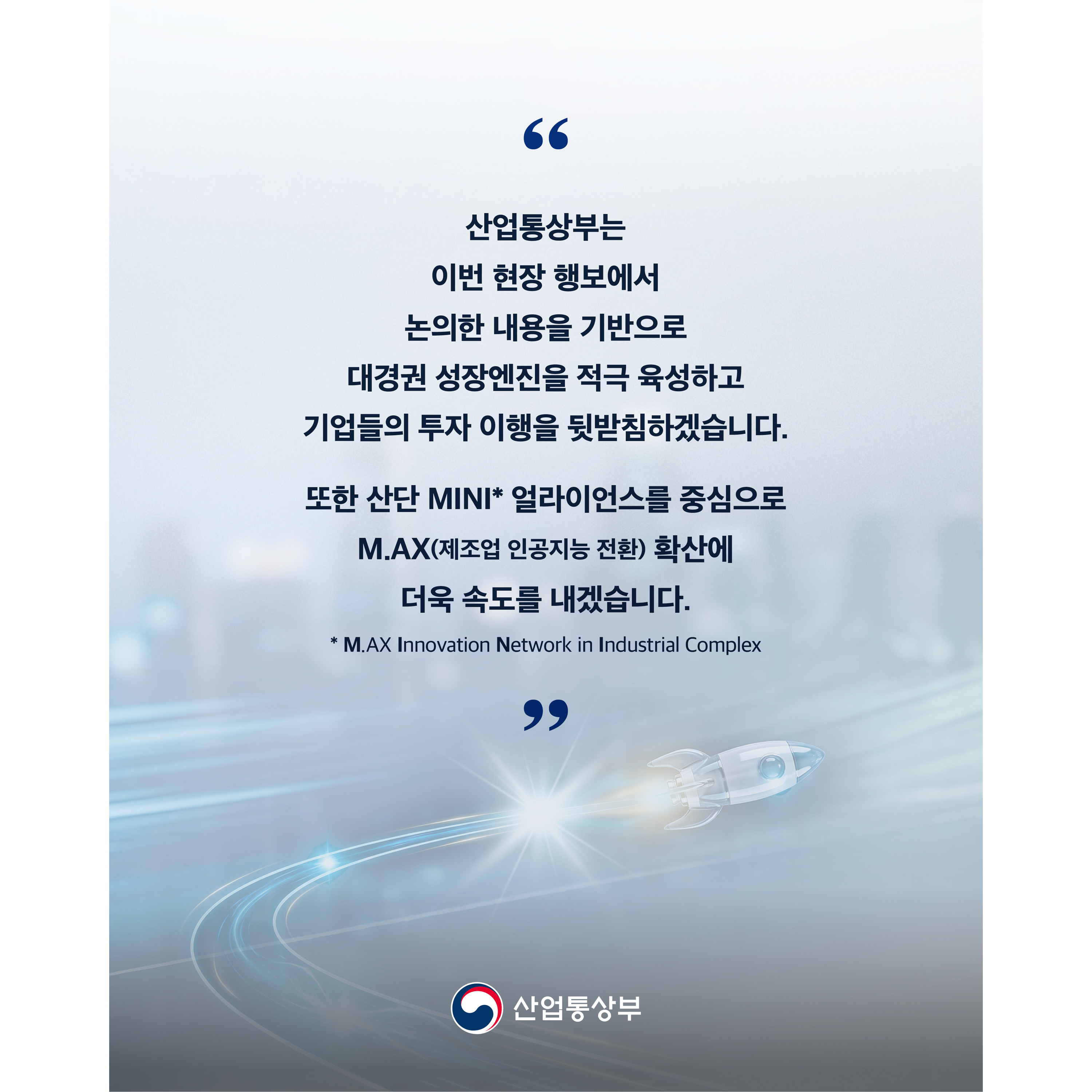 “산업통상부는 이번 현장 행보에서 논의한 내용을 기반으로 대경권 성장엔진을 적극 육성하고 기업들의 투자 이행을 뒷받침하겠습니다.


또한 산단 MINI* 얼라이언스를 중심으로 M.AX(제조업 인공지능 전환) 확산에 더욱 속도를 내겠습니다.”
* M.AX Innovation Network in Industrial Complex


산업통상부