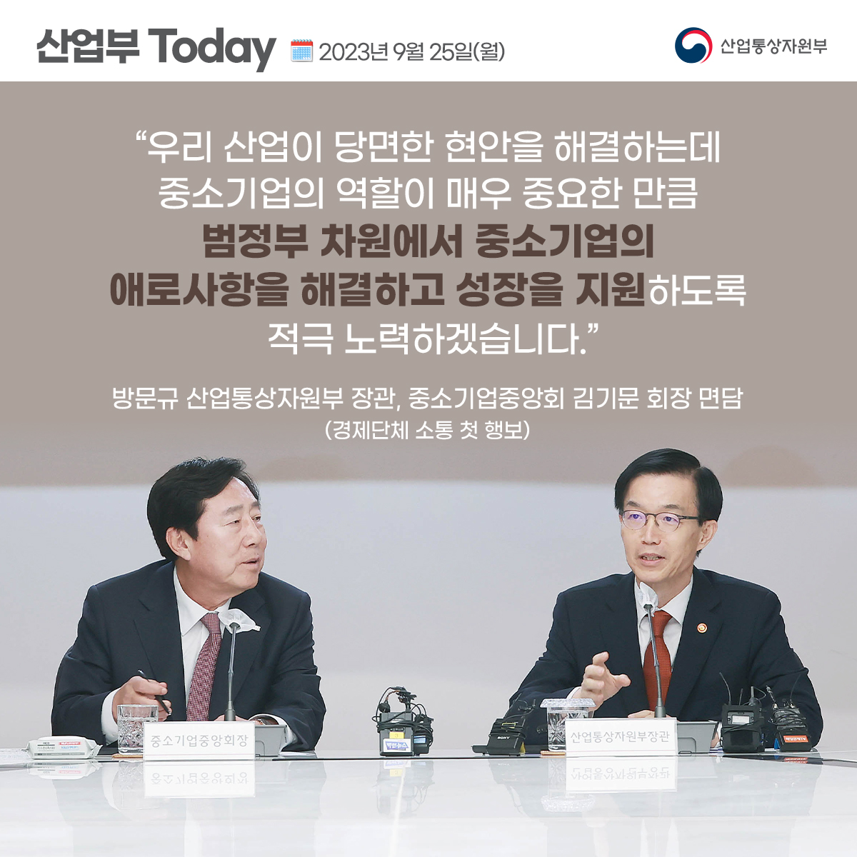 산업부 Today 2023년 9월 25일(월) 산업통상자원부 “우리 산업이 당면한 현안을 해결하는데 중소기업의 역할이 매우 중요한 만큼 범정부 차원에서 중소기업의 애로사항을 해결하고 성장을 지원하도록 적극 노력하겠습니다.”
방문규 산업통상자원부 장관, 중소기업중앙회 김기문 회장 면담 (경제단체 소통 첫 행보)