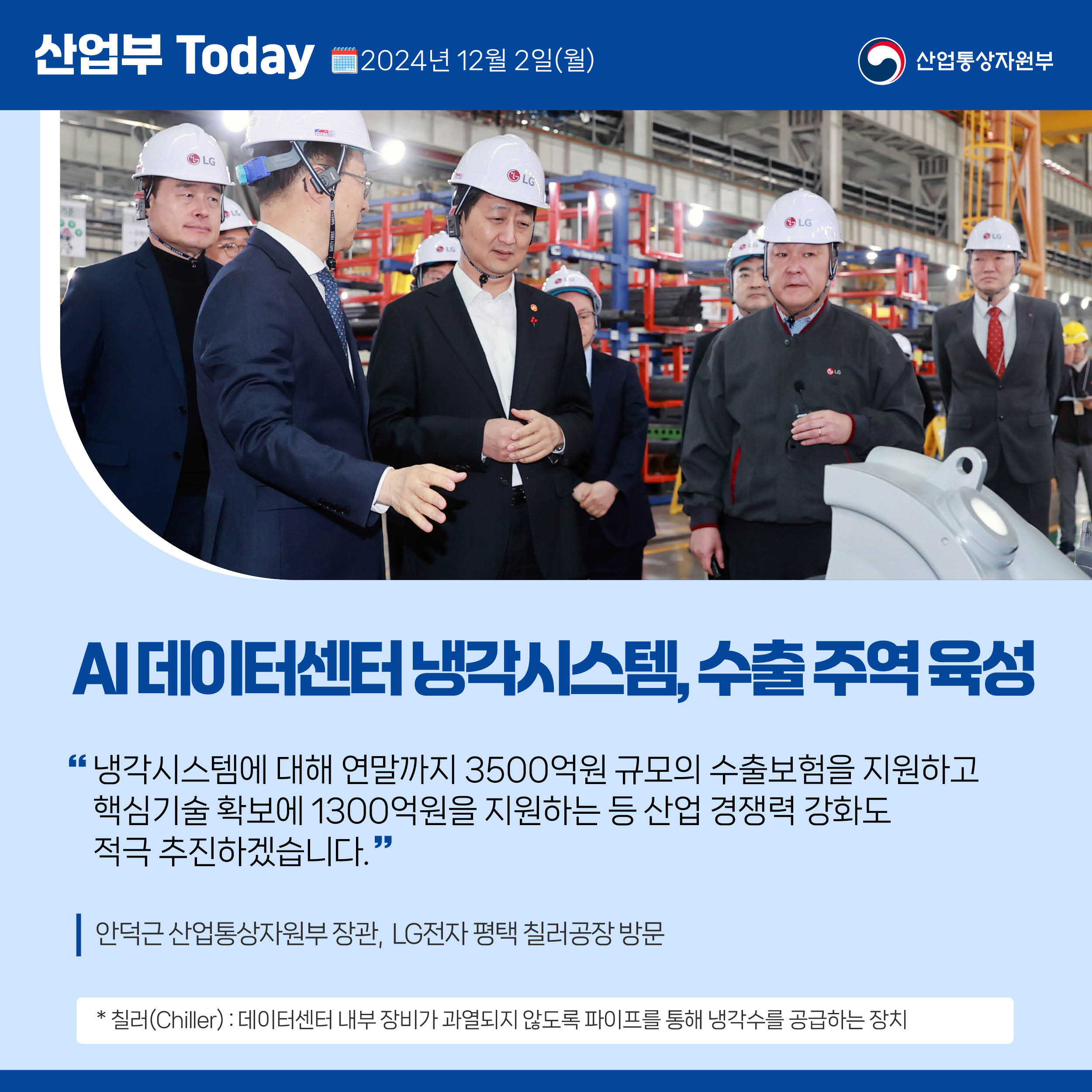 산업부 Today 2024년 12월 2일(월) 산업통상자원부

AI 데이터센터 냉각시스템, 수출 주역 육성

“냉각시스템에 대해 연말까지 3500억원 규모의 수출보험을 지원하고 
핵심기술 확보에 1300억원을 지원하는 등 산업 경쟁력 강화도 
적극 추진하겠습니다.”

안덕근 산업통상자원부 장관,  LG전자 평택 칠러공장 방문

* 칠러(Chiller) : 데이터센터 내부 장비가 과열되지 않도록 파이프를 통해 냉각수를 공급하는 장치 