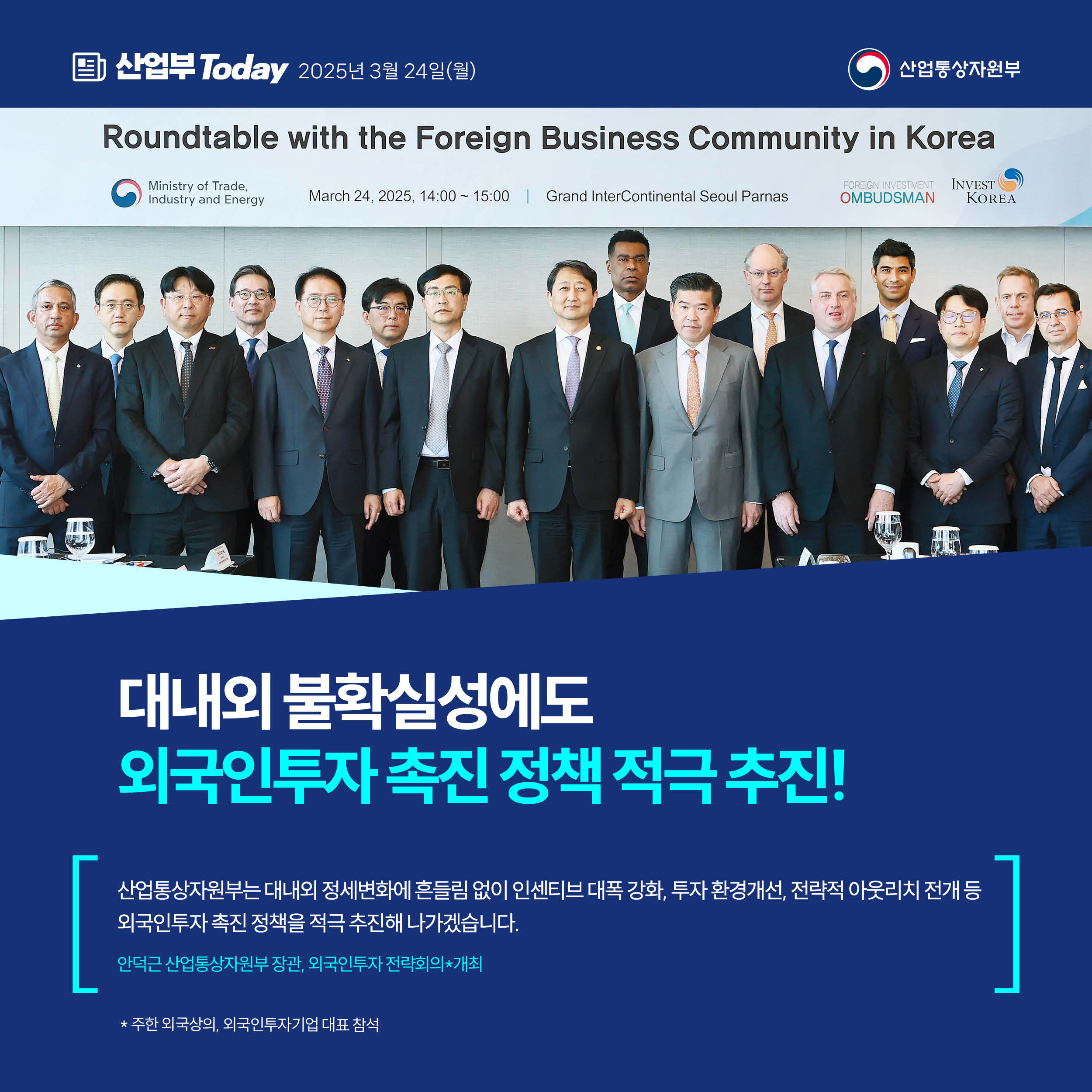 산업부 Today 2025년 3월 24일(월) 산업통상자원부

대내외 불확실성에도 외국인투자 촉진 정책 적극 추진!

“산업통상자원부는 대내외 정세변화에 흔들림 없이 인센티브 대폭 강화, 투자 환경개선, 전략적 아웃리치 전개 등 외국인투자 촉진 정책을 적극 추진해 나가겠습니다.”

안덕근 산업통상자원부 장관, 외국인투자 전략회의*개최

* 주한 외국상의, 외국인투자기업 대표 참석