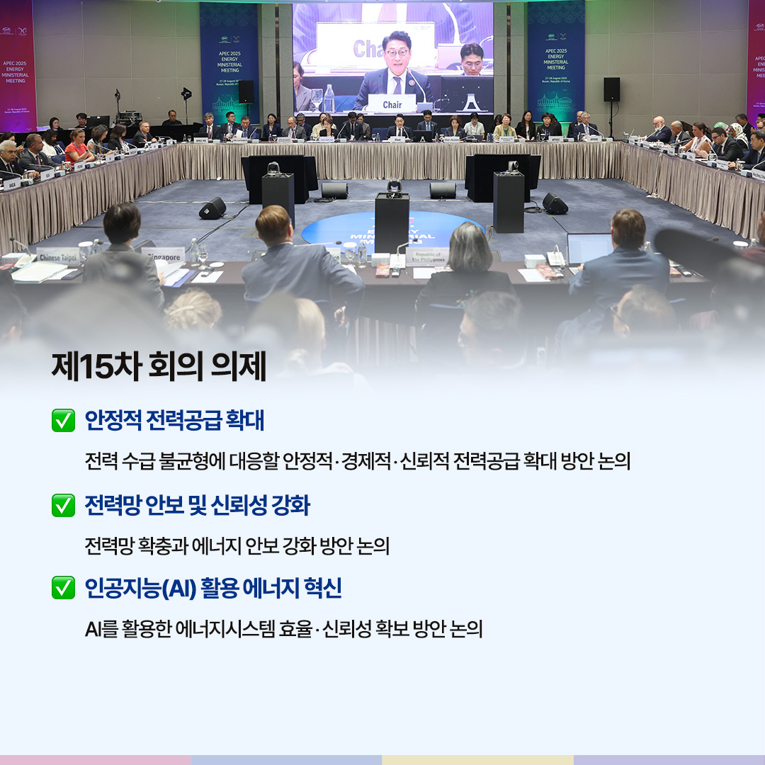 제15차 회의 의제

√ 안정적 전력공급 확대 전력 수급 불균형에 대응할 안정적‧경제적‧신뢰도 높은 전력공급 확대 방안 논의

√ 전력망 안보 및 신뢰성 강화
전력망 확충과 에너지 안보 강화 방안 논의

√ 인공지능(AI) 활용 에너지 혁신
AI를 활용한 에너지시스템 효율‧신뢰성 확보 방안 논의
