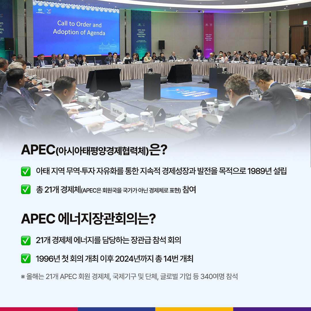 APEC(아시아태평양경제협력체)은?

√ 아태 지역 무역‧투자 자유화를 통한 지속적 경제성장과 발전을 목적으로 1989년 설립

√ 총 21개 경제체(APEC은 회원국을 국가가 아닌 경제체로 표현) 참여

APEC 에너지장관회의는?

√ 21개국 경제체 에너지를 담당하는 장관급 참석 회의

√ 1996년 첫 회의 개최 이후 2024년까지 총 14번 개최

※ 올해는 21개 APEC 회원 경제체, 국제기구 및 단체, 글로벌 기업 등 340여명 참석
