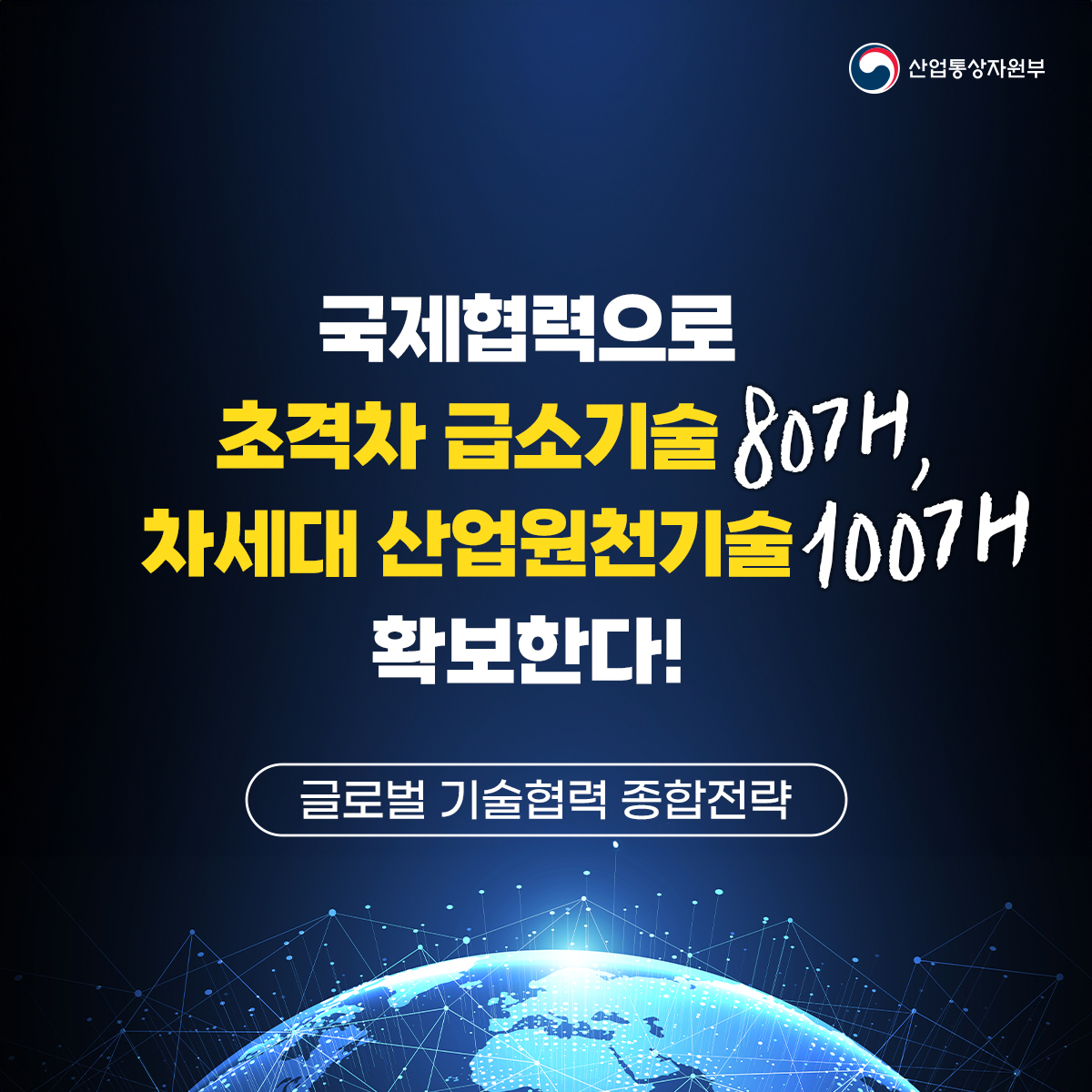 산업통상자원부
국제협력으로 초격차 급소기술 807개, 차세대 산업원천기술 100개
확보한다!
글로벌 기술협력 종합전략
