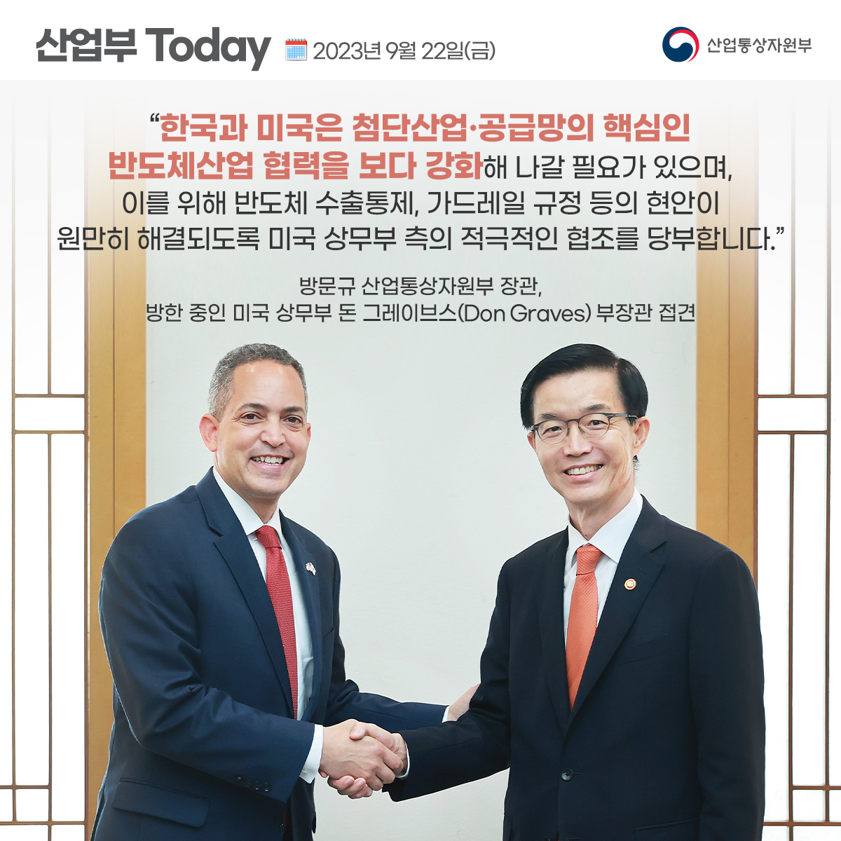 산업부 Today 2023년 9월 22일(금) 산업통상자원부
"한국과 미국은 첨단산업·공급망의 핵심인 반도체산업 협력을 보다 강화해 나갈 필요가 있으며, 이를 위해 반도체 수출통제, 가드레일 규정 등의 현안이 원만히 해결되도록 미국 상무부 측의 적극적인 협조를 당부합니다.”
방문규 산업통상자원부 장관, 방한 중인 미국 상무부 돈 그레이브스(Don Graves) 부장관 접견
