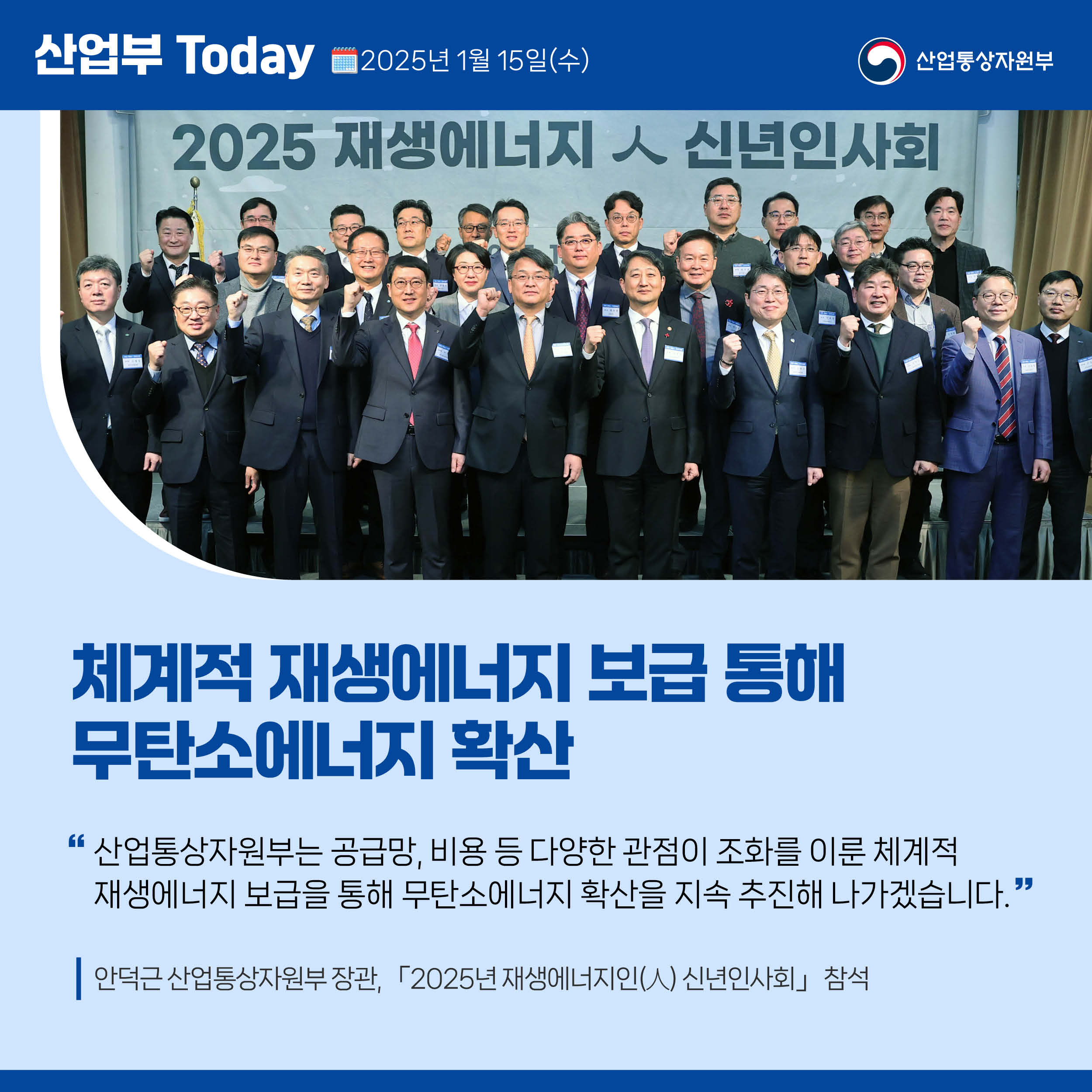 산업부 Today 2025년 1월 15일(목) 산업통상자원부

체계적 재생에너지 보급 통해 무탄소에너지 확산

“산업통상자원부는 공급망, 비용 등 다양한 관점이 조화를 이룬 체계적 재생에너지 보급을 통해 무탄소에너지 확산을 지속 추진해 나가겠습니다.”

안덕근 산업통상자원부 장관, 「2025년 재생에너지인(人) 신년인사회」 참석