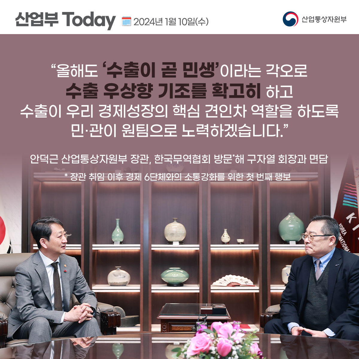 산업부 Today 2024년 1월 10일(수) 산업통상자원부
"올해도 '수출이 곧 민생'이라는 각오로 수출 우상향 기조를 확고히 하고 수출이 우리 경제성장의 핵심 견인차 역할을 하도록 민·관이 원팀으로 노력하겠습니다.”
안덕근 산업통상자원부 장관, 한국무역협회 방문해 구자열 회장과 면담 * 장관 취임 이후 경제 6단체와의 소통강화를 위한 첫 번째 행보