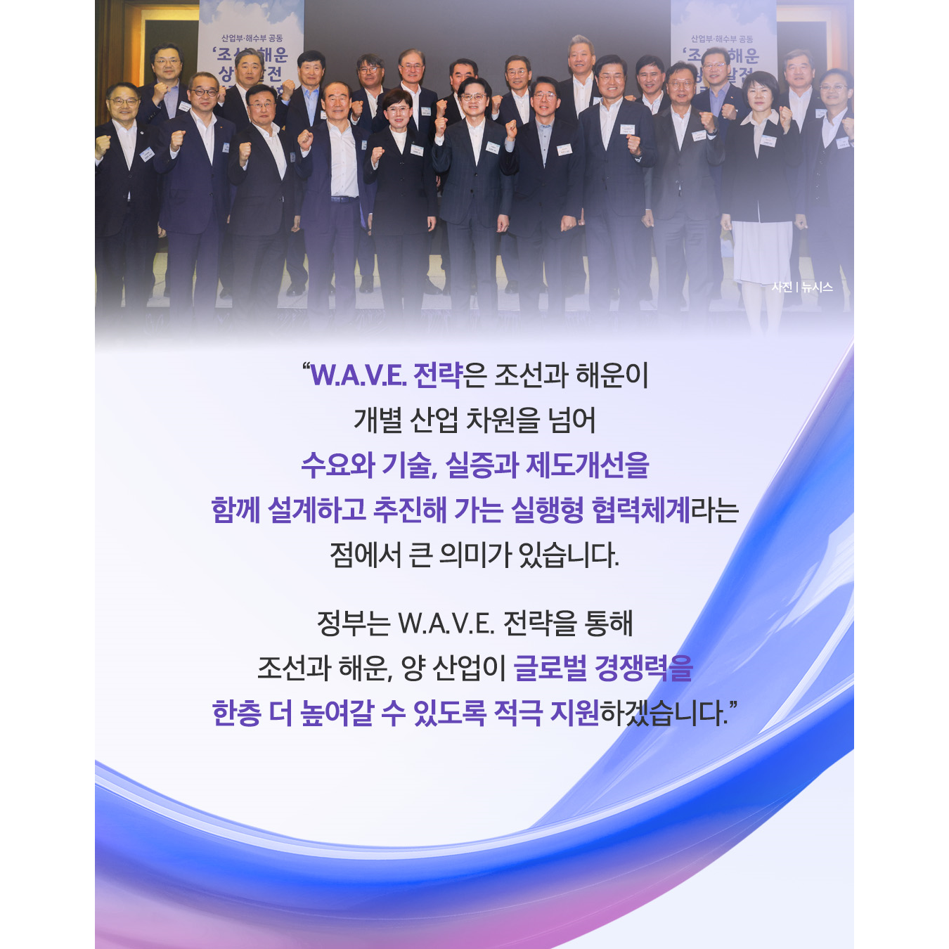 “W.A.V.E. 전략은 조선과 해운이 개별 산업 차원을 넘어 수요와 기술, 실증과 제도개선을 함께 설계하고 추진해 가는 실행형 협력체계라는 점에서 큰 의미가 있습니다.

정부는 W.A.V.E. 전략을 통해 조선과 해운, 양 산업이 글로벌 경쟁력을 한층 더 높여갈 수 있도록 적극 지원하겠습니다.”
