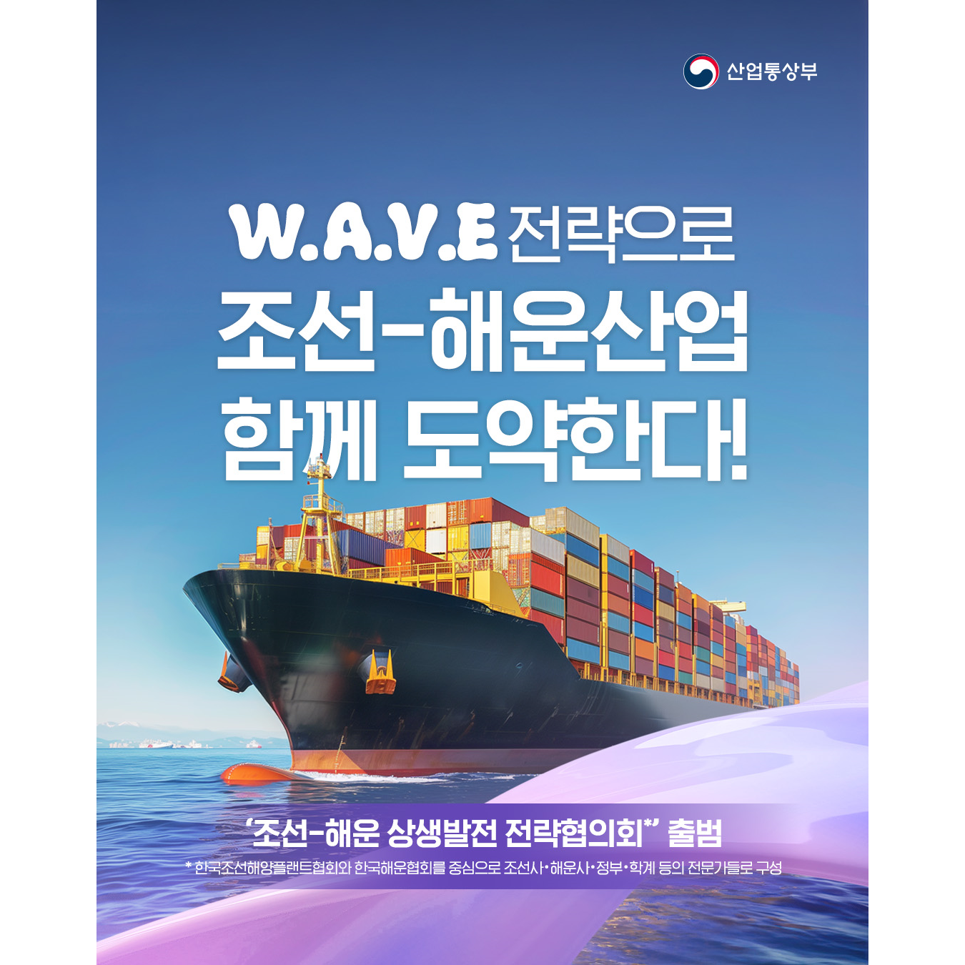 W.A.V.E. 전략으로
조선-해운산업 함께 도약한다!


‘조선-해운 상생발전 전략협의회*’ 출범
* 한국조선해양플랜트협회와 한국해운협회를 중심으로 조선사‧해운사‧정부‧학계 등의 전문가들로 구성