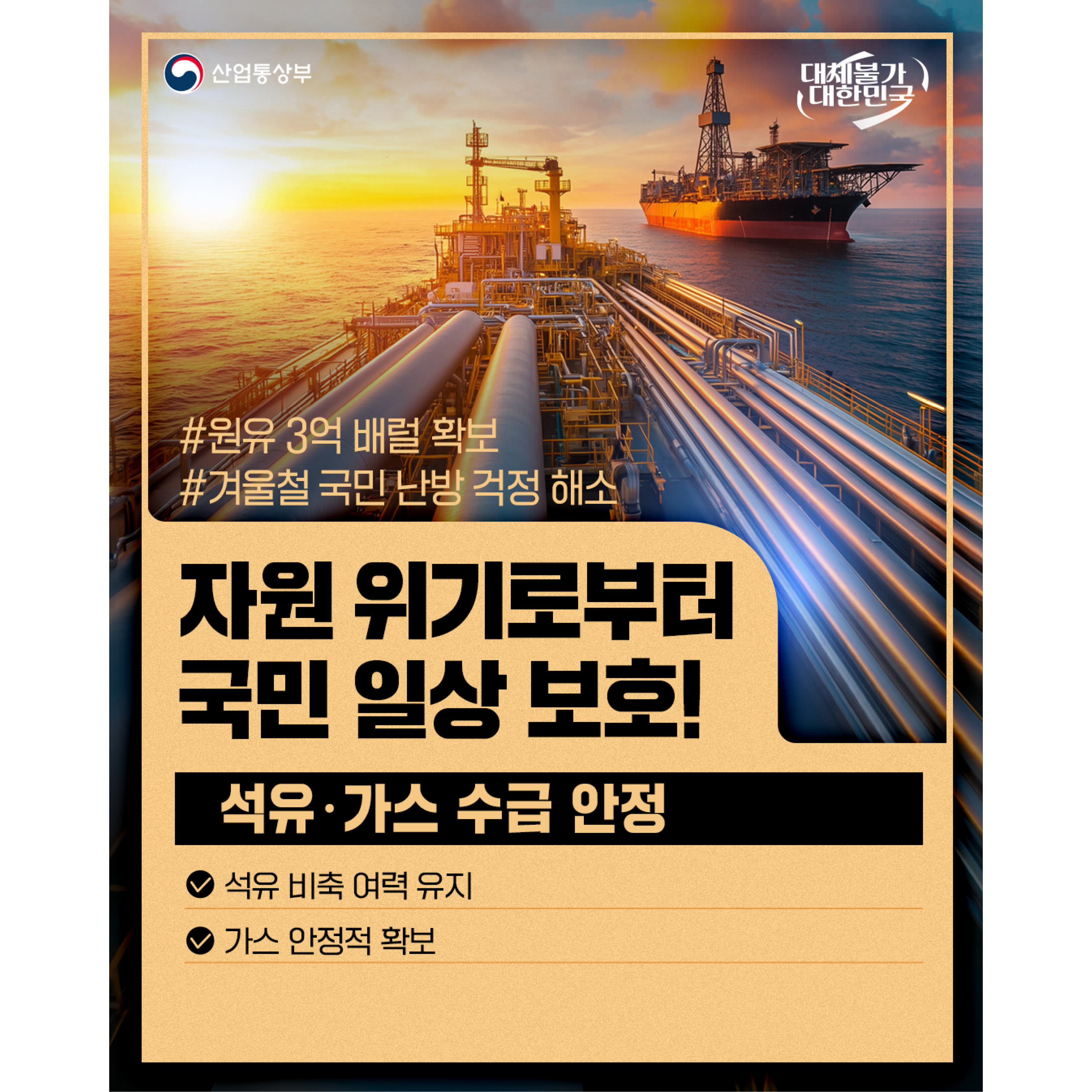 산업통상부
대체불가 대한민국

#원유 3억 배럴 확보
#겨울철 국민 난방 걱정 해소

자원 위기로부터
국민 일상 보호!

석유‧가스 수급 안정
√ 석유 비축 여력 유지
√ 가스 안정적 확보
