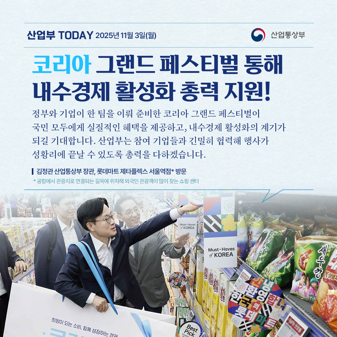 코리아 그랜드 페스티벌을 통해 내수경제 활성화 총력 지원!

“정부와 기업이 한 팀을 이뤄 준비한 코리아 그랜드 페스티벌이
국민 모두에게 실질적인 혜택을 제공하고, 내수경제 활성화의 계기가
되길 기대합니다. 산업부는 참여 기업들과 긴밀히 협력해 행사가
성황리에 끝날 수 있도록 총력을 다하겠습니다. “

김정관 산업통상부 장관, 롯데마트 제타플렉스 서울역점* 방문

* 공항에서 관광지로 연결되는 길목에 위치해 외국인 관광객이 많이 찾는 쇼핑 센터