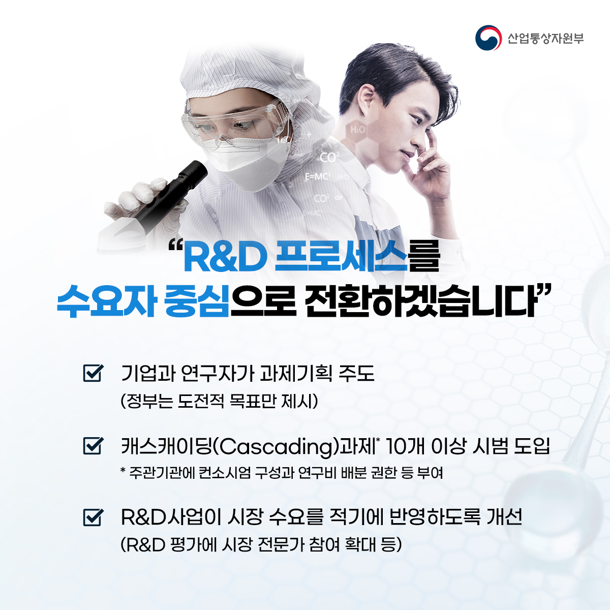 산업통상자원부
"R&D 프로세스를 수요자 중심으로 전환하겠습니다"
✔기업과 연구자가 과제기획 주도 (정부는 도전적 목표만 제시)
✔캐스캐이딩(Cascading)과제* 10개 이상 시범 도입 * 주관기관에 컨소시엄 구성과 연구비 배분 권한 등 부여
✔R&D사업이 시장 수요를 적기에 반영하도록 개선 (R&D 평가에 시장 전문가 참여 확대 등)