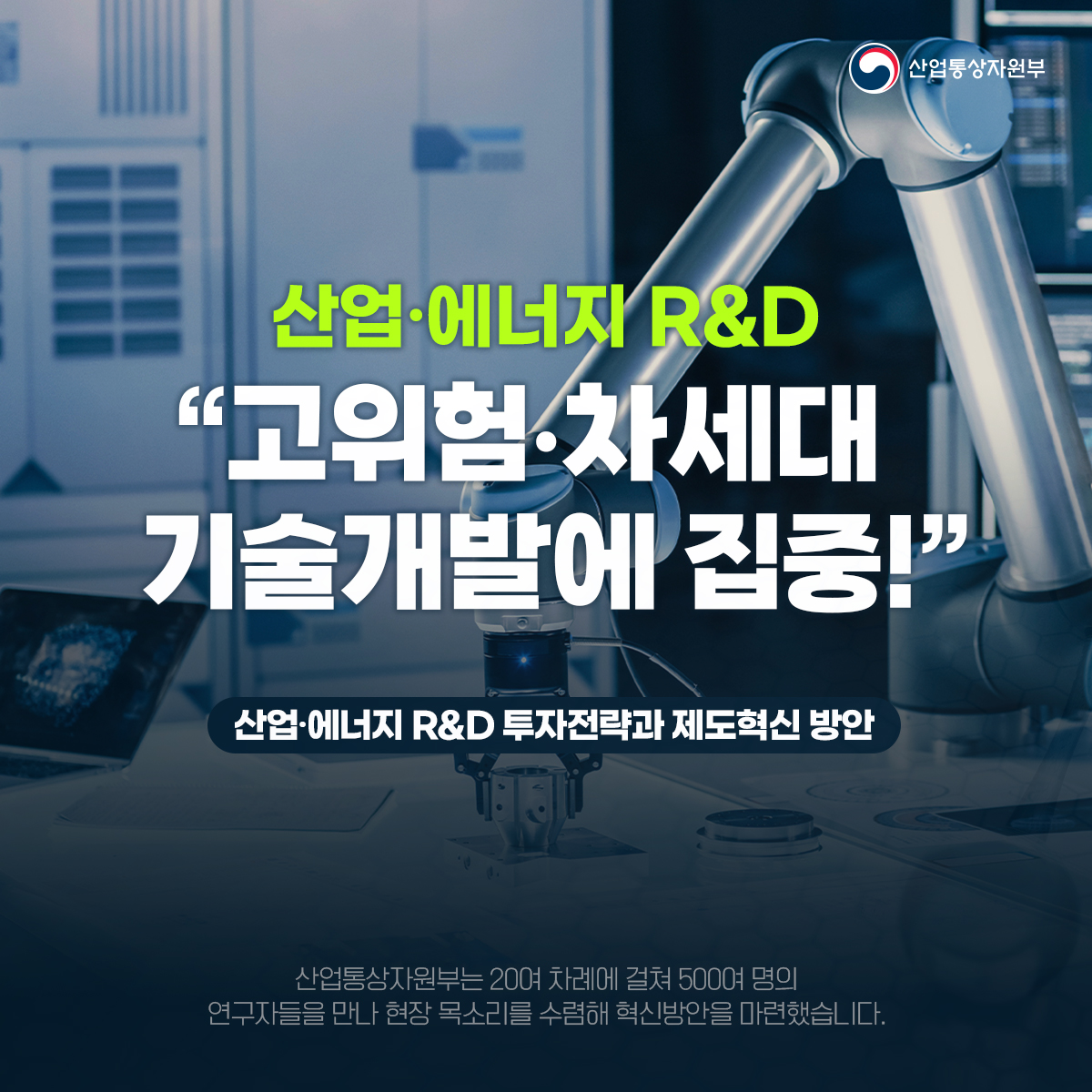 산업통상자원부
산업·에너지 R&D
“고위험 차세대 기술개발에 집중!"
산업·에너지 R&D 투자전략과 제도혁신 방안
산업통상자원부는 20여 차례에 걸쳐 500여 명의
연구자들을 만나 현장 목소리를 수렴해 혁신방안을 마련했습니다.