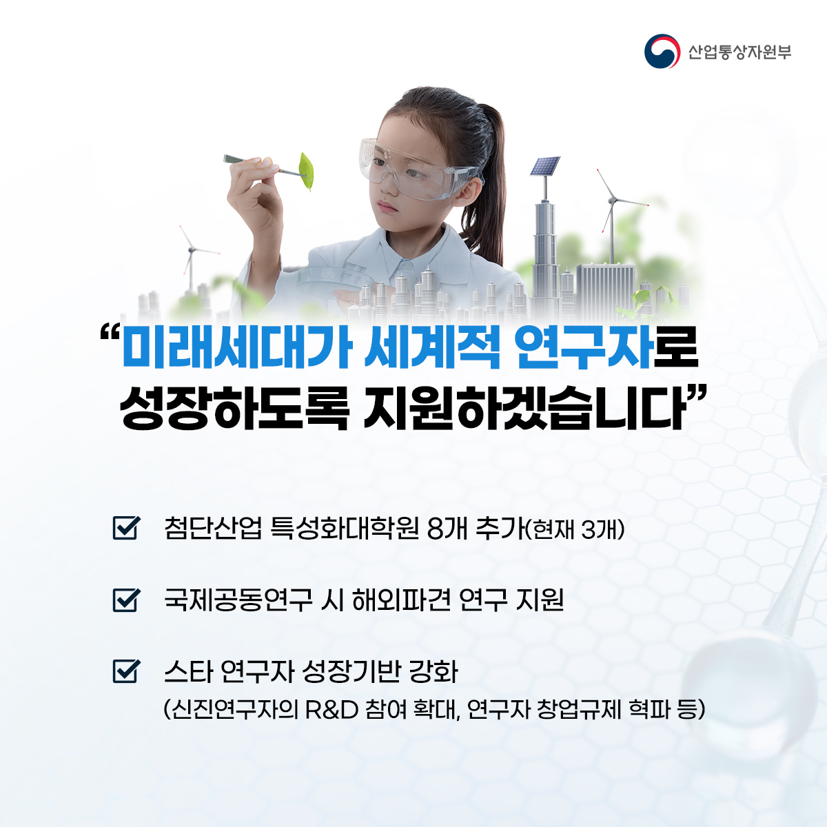 산업통상자원부
"미래세대가 세계적 연구자로 성장하도록 지원하겠습니다"
☑ 첨단산업 특성화대학원 8개 추가(현재 3개)
☑ 국제공동연구 시 해외파견 연구 지원
☑스타 연구자 성장기반 강화
(신진연구자의 R&D 참여 확대, 연구자 창업규제 혁파 등)