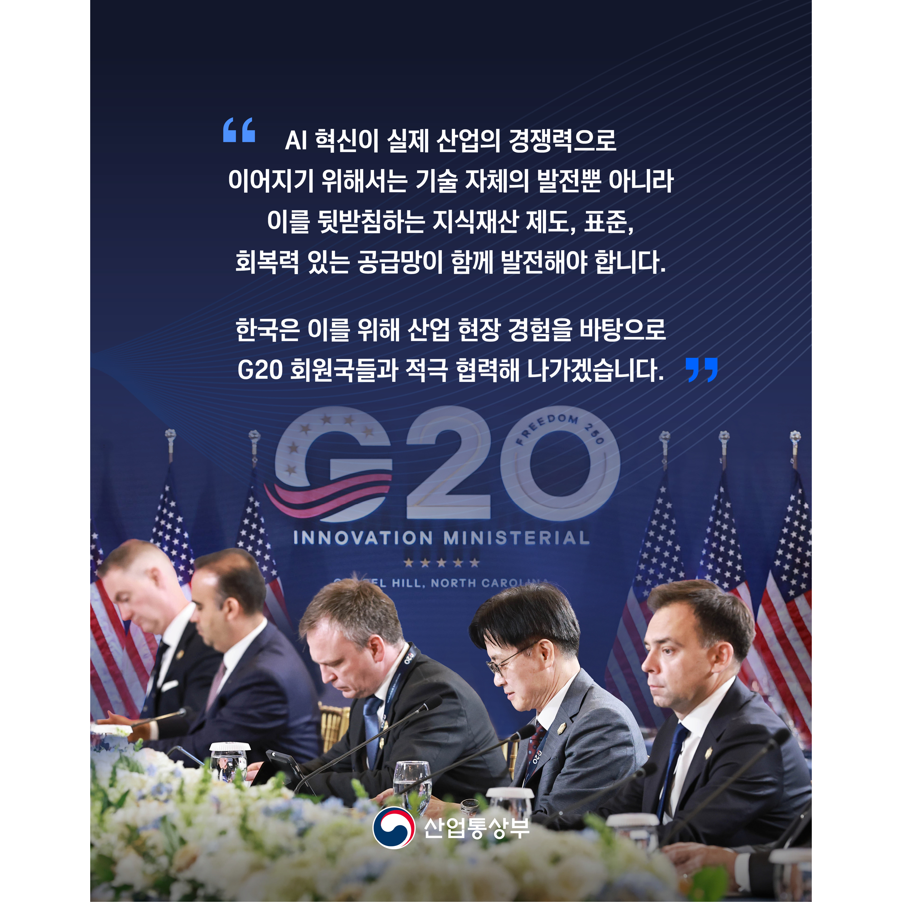 “AI 혁신이 실제 산업의 경쟁력으로 이어지기 위해서는 기술 자체의 발전뿐 아니라 이를 뒷받침하는 지식재산 제도, 표준, 회복력 있는 공급망이 함께 발전해야 합니다.
이를 위해 한국도 산업 현장 경험을 바탕으로 G20 회원국들과 적극 협력해 나가겠습니다.”

산업통상부