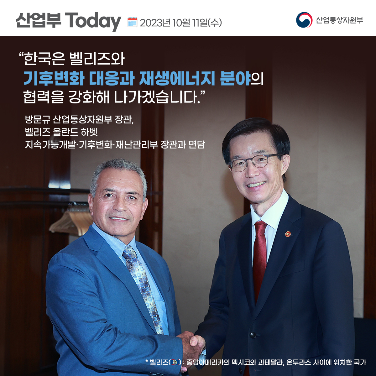 산업부 Today 2023년 10월 11일(수) 산업통상자원부
“한국은 벨리즈와 기후변화 대응과 재생에너지 분야의 협력을 강화해 나가겠습니다."
방문규 산업통상자원부 장관, 벨리즈 올란드 하벳 지속가능개발·기후변화·재난관리부 장관과 면담
* 벨리즈: 중앙아메리카의 멕시코와 과테말라, 온두라스 사이에 위치한 국가