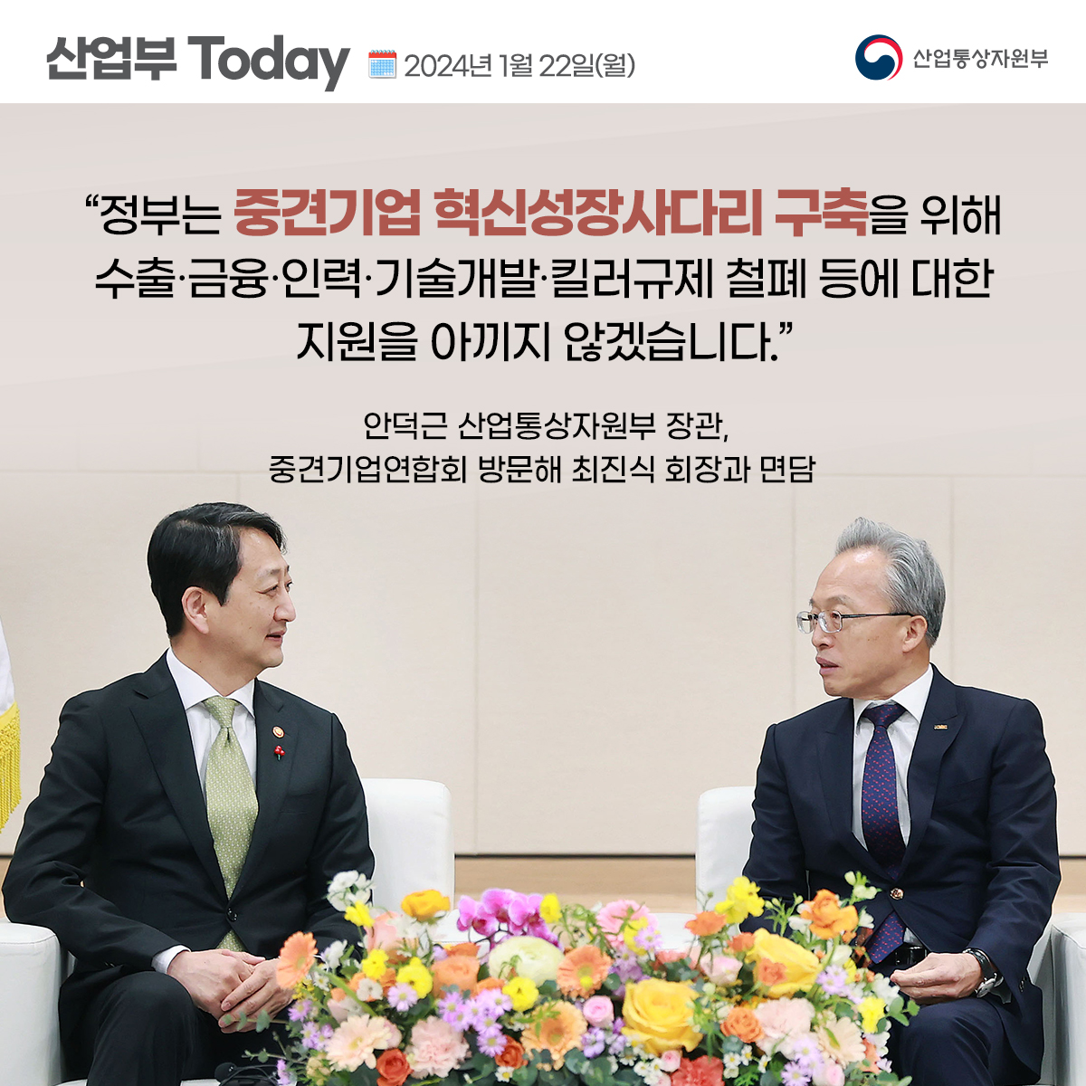 산업부 Today 2024년 1월 22일(월) 산업통상자원부
"정부는 중견기업 혁신성장사다리 구축을 위해
수출·금융·인력·기술개발·킬러규제 철폐 등에 대한
지원을 아끼지 않겠습니다."
안덕근 산업통상자원부 장관, 중견기업연합회 방문해 최진식 회장과 면담