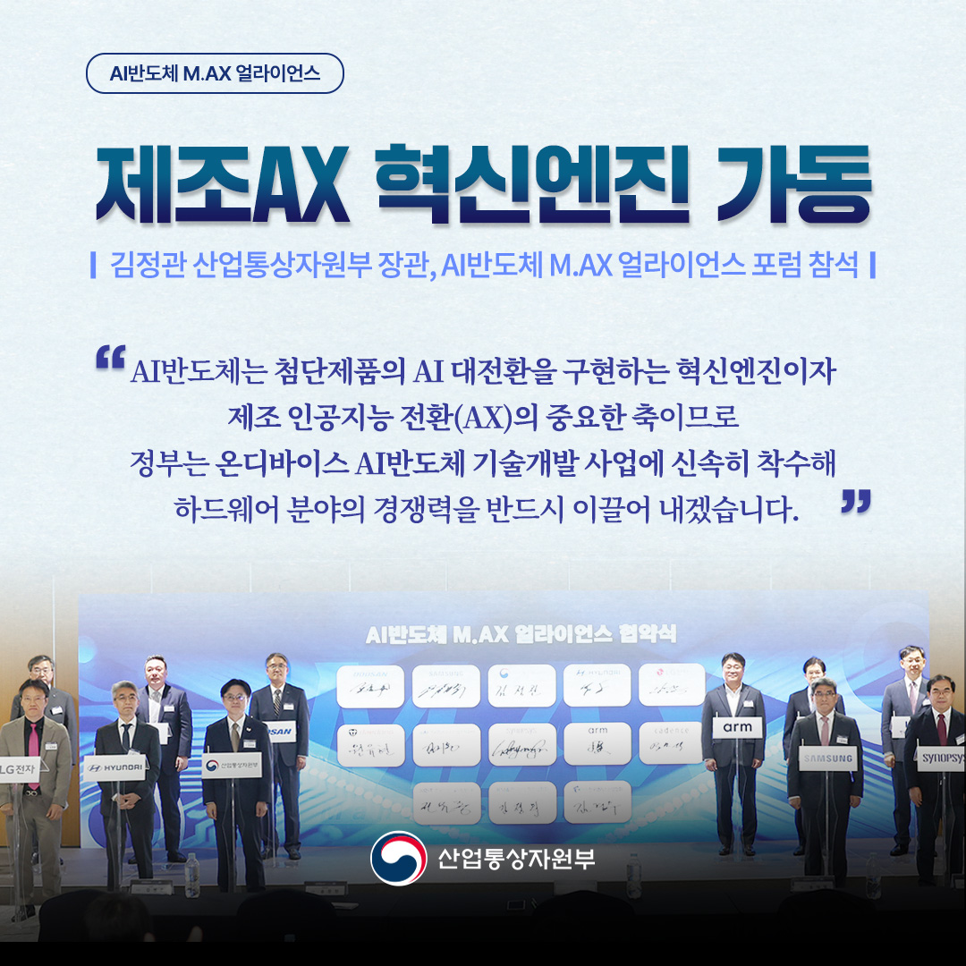 제조AX 혁신엔진 가동 AI반도체 M.AX 얼라이언스 포럼 개최

“AI반도체는 첨단제품의 AI 대전환을 구현하는 혁신엔진이자 제조 인공지능 전환(AX)의 중요한 축이므로 정부는 온디바이스 AI반도체 기술개발 사업에 신속히 착수해 하드웨어 분야의 경쟁력을 반드시 이끌어 내겠습니다.”

* 김정관 산업통상자원부 장관, AI반도체 M.AX 얼라이언스 포럼 참석