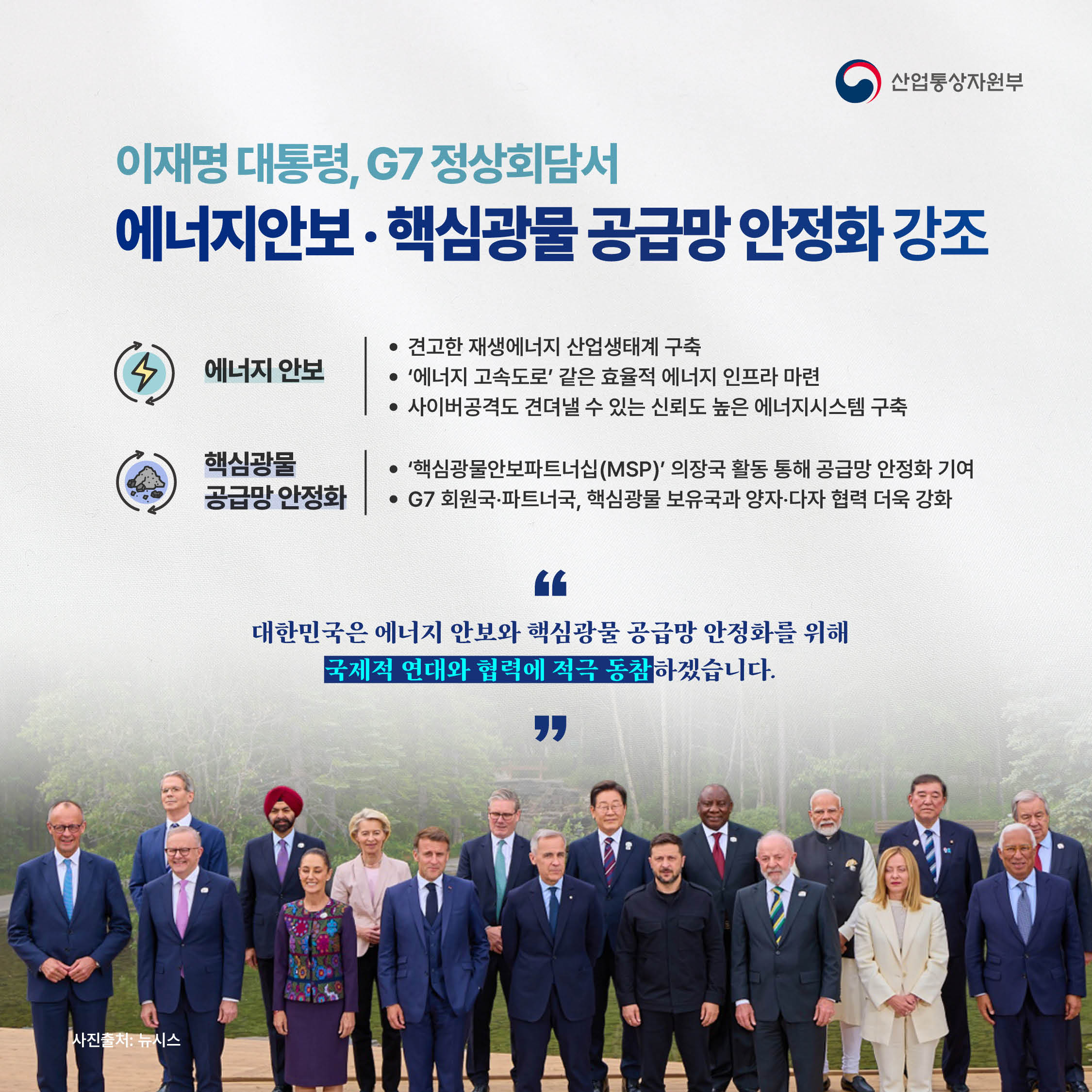 산업통상자원부

이재명 대통령, G7 정상회담서
‘에너지안보‧핵심광물 공급망 안정화’ 강조

√ 에너지 안보
- 견고한 재생에너지 산업생태계 구축
- ‘에너지 고속도로’ 같은 효율적 에너지 인프라 마련
- 사이버공격도 견뎌낼 수 있는 신뢰도 높은 에너지시스템 구축

√ 핵심광물 공급망 안정화
- ‘핵심광물안보파트너십(MSP)’ 의장국 활동 통해 공급망 안정화 기여
- G7 회원국‧파트너국 및 핵심광물 보유국과 양자‧다자 협력 더욱 강화

“대한민국은 에너지 안보와 핵심광물 공급망
안정화를 위해 국제적 연대와 협력에 적극 동참하겠습니다.”

사진출처: 뉴시스