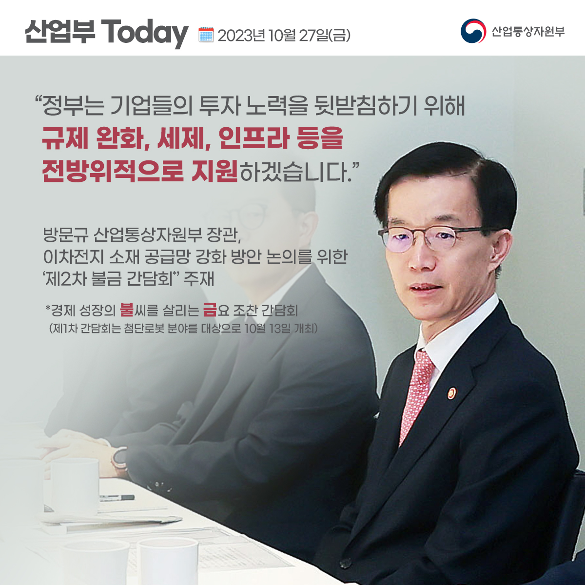 산업부 Today 2023년 10월 27일(금) 산업통상자원부
“정부는 기업들의 투자 노력을 뒷받침하기 위해 규제 완화, 세제, 인프라 등을 전방위적으로 지원하겠습니다.”
방문규 산업통상자원부 장관, 이차전지 소재 공급망 강화 방안 논의를 위한 '제2차 불금 간담회' 주재
*경제 성장의 불씨를 살리는 금요 조찬 간담회
(제1차 간담회는 첨단로봇 분야를 대상으로 10월 13일 개최)
