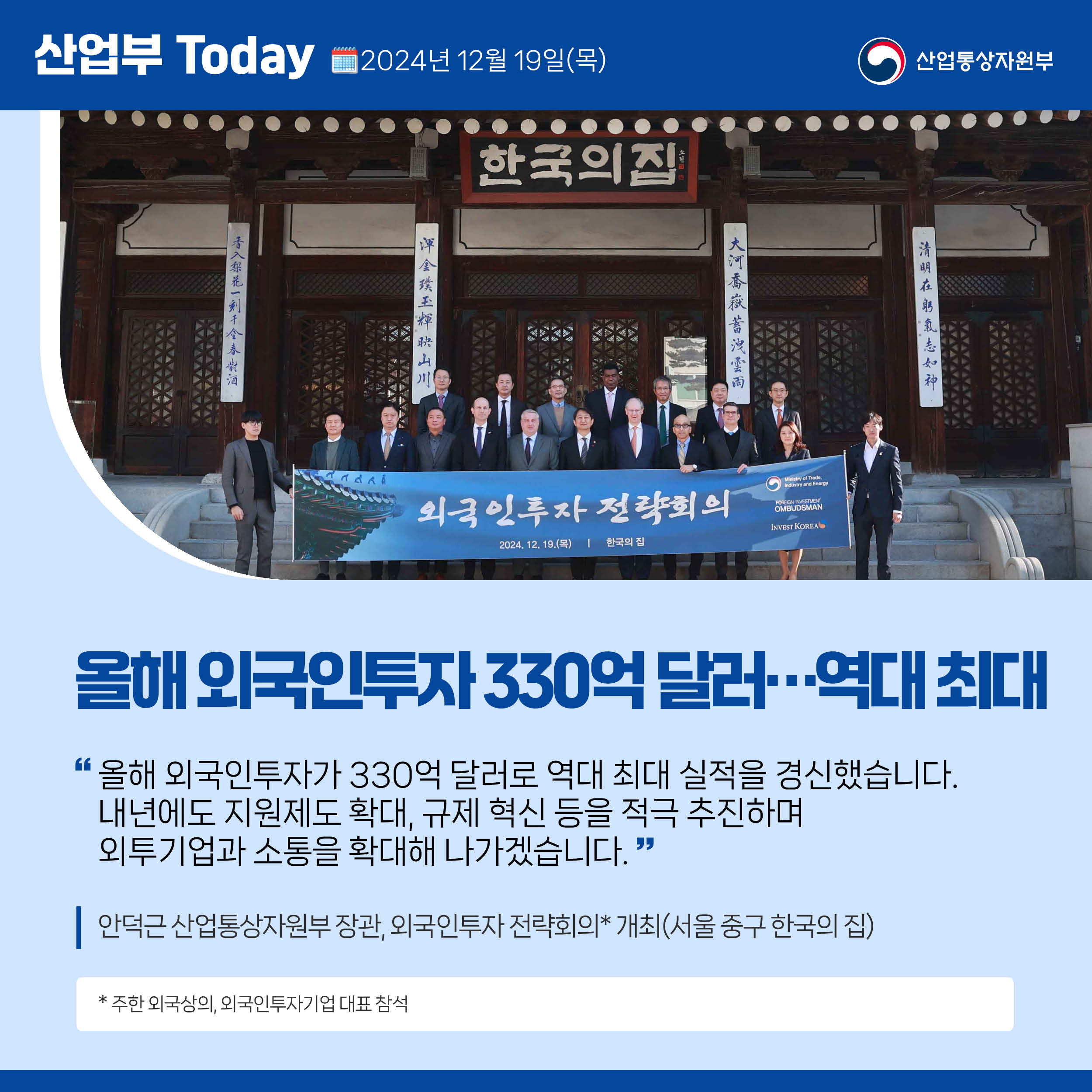 산업부 Today 2024년 12월 19일(목) 산업통상자원부

올해 외국인투자 330억 달러…역대 최대

“올해 외국인투자가 330억 달러로 역대 최대 실적을 경신했습니다. 
내년에도 지원제도 확대, 규제 혁신 등을 적극 추진하며 
외투기업과 소통을 확대해 나가겠습니다.”

안덕근 산업통상자원부 장관, 외국인투자 전략회의* 개최(서울 중구 한국의 집)

* 주한 외국상의, 외국인투자기업 대표 참석