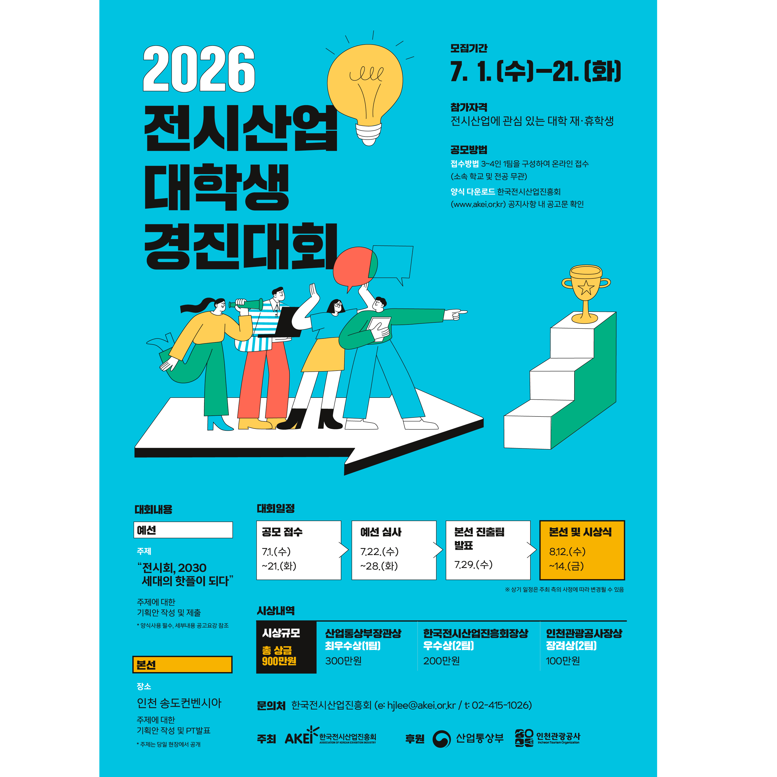2026 전시산업 대학생 경진대회

모집기간: 7. 1.(수) ~ 21.(화)

참가자격: 전시산업에 관심 있는 대학 재·휴학생

공모방법: * 접수방법: 3~4인 1팀을 구성하여 온라인 접수 (소속 학교 및 전공 무관)

양식 다운로드: 한국전시산업진흥회(www.akei.or.kr) 공지사항 내 공고문 확인

2. 대회 내용

예선

주제: "전시회, 2030 세대의 핫플이 되다"

주제에 대한 기획안 작성 및 제출

*양식사용 필수, 세부내용 공고요강 참조

본선

장소: 인천 송도컨벤시아

주제에 대한 기획안 작성 및 PT발표

*주제는 당일 현장에서 공개

3. 대회 일정

공모 접수: 7.1.(수) ~ 21.(화)

예선 심사: 7.22.(수) ~ 28.(화)

본선 진출팀 발표: 7.29.(수)

본선 및 시상식: 8.12.(수) ~ 14.(금)

*상기 일정은 주최 측의 사정에 따라 변경될 수 있음

4. 시상 내역 (총 상금 900만원)

시상 규모훈격 및 팀 수상금

최우수상 (1팀)산업통상자원부장관상300만원

우수상 (2팀)한국전시산업진흥회장상200만원

장려상 (2팀)인천관광공사장상100만원

5. 문의처 및 기관 정보

문의처: 한국전시산업진흥회 (e: hjlee@akei.or.kr / t: 02-415-1026)

주최: AKEI 한국전시산업진흥회

후원: 산업통상부, 인천관광공사

