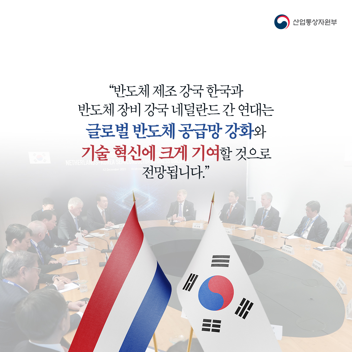 산업통상자원부
“반도체 제조강국 한국과 반도체 장비 강국 네덜란드 간 연대는 NESTHERL 글로벌 반도체 공급망 강화와 기술혁신에 크게 기여할 것으로
전망됩니다."
