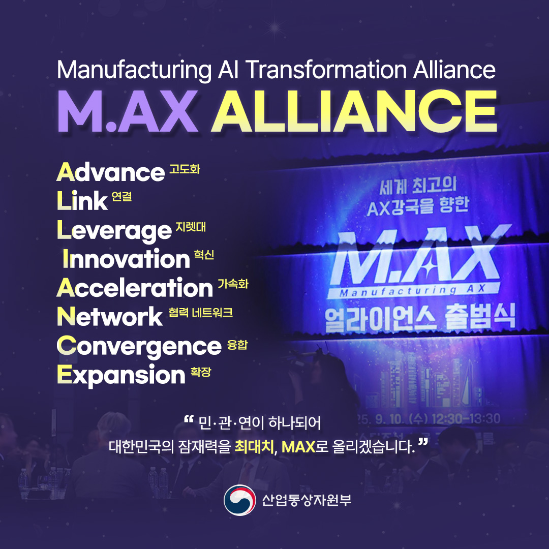 Manufacturing Al Transformation Alliance
M.AX ALLIANCE

Advance 고도화 / Link 연결 / Leverage 지렛대 / Innovation 혁신 / Acceleration 가속화 / Network 협력 네트워크 / Convergence 융합 / Expansion 확장

‘민·관·연이 하나되어 대한민국의 잠재력을 최대치, MAX로 올리겠습니다.’

산업통상자원부