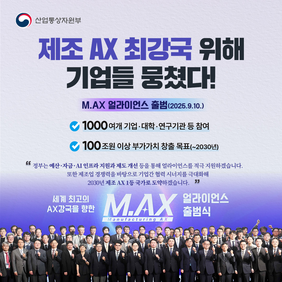 산업통상자원부

제조 AX 최강국 위해 기업들 뭉쳤다!
M.AX 얼라이언스 출범(2025.9.10.)

1000여개 기업·대학·연구기관 등 참여
100조원 이상 부가가치 창출 목표(~2030년)

‘정부는 예산·자금·AI 인프라 지원과제도 개선 등을 통해 얼라이언스를 적극 지원하겠습니다. 또한 제조업 경쟁력을 바탕으로 기업간 협력 시너지를 극대화해 세계 최고의 2030년 제조 AX 1등 국가로 도약하겠습니다.’