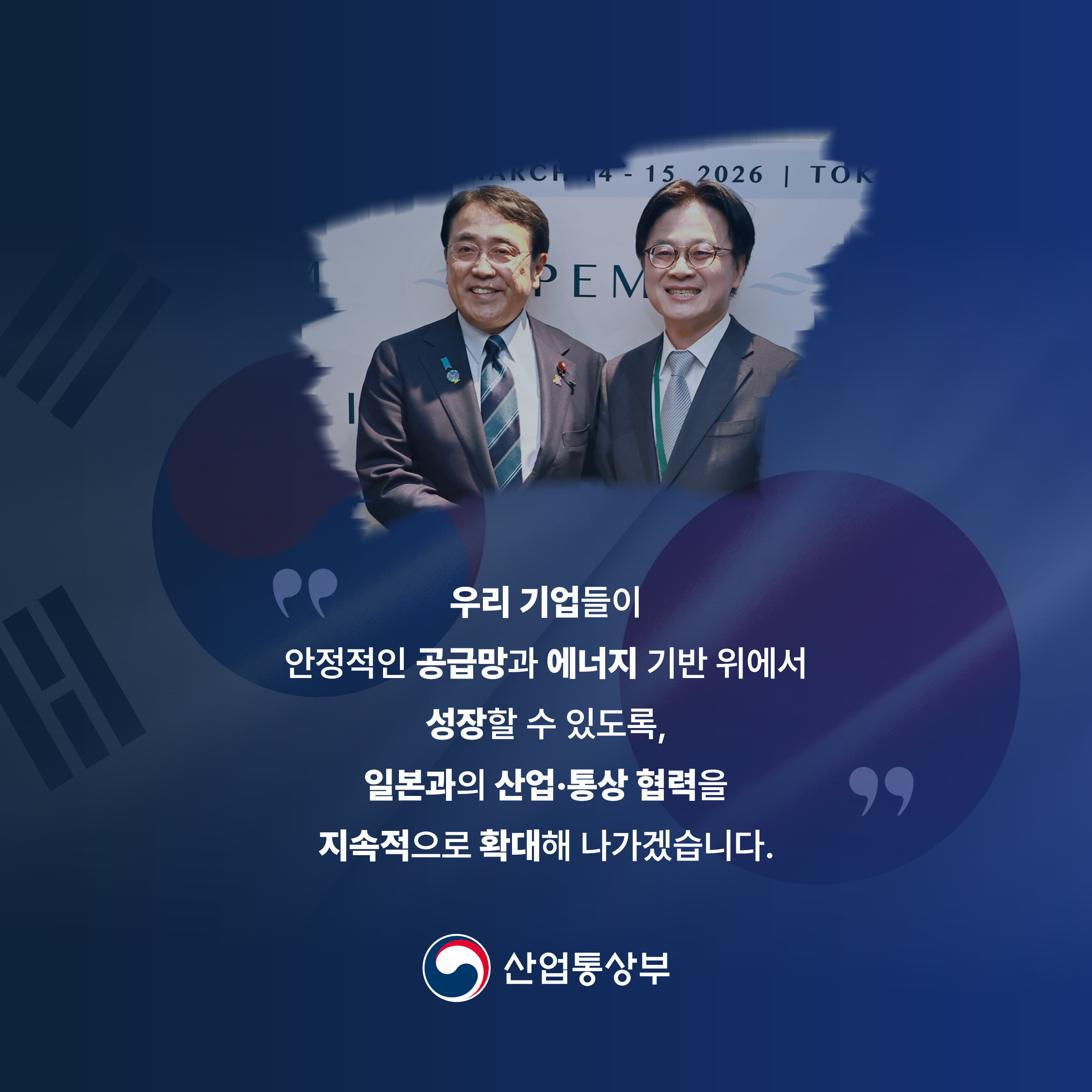 “우리 기업들이 안정적인 공급망과 에너지 기반 위에서 성장할 수 있도록, 일본과의 산업ﾷ통상 협력을 지속적으로 확대해 나가겠습니다. ”
산업통상부