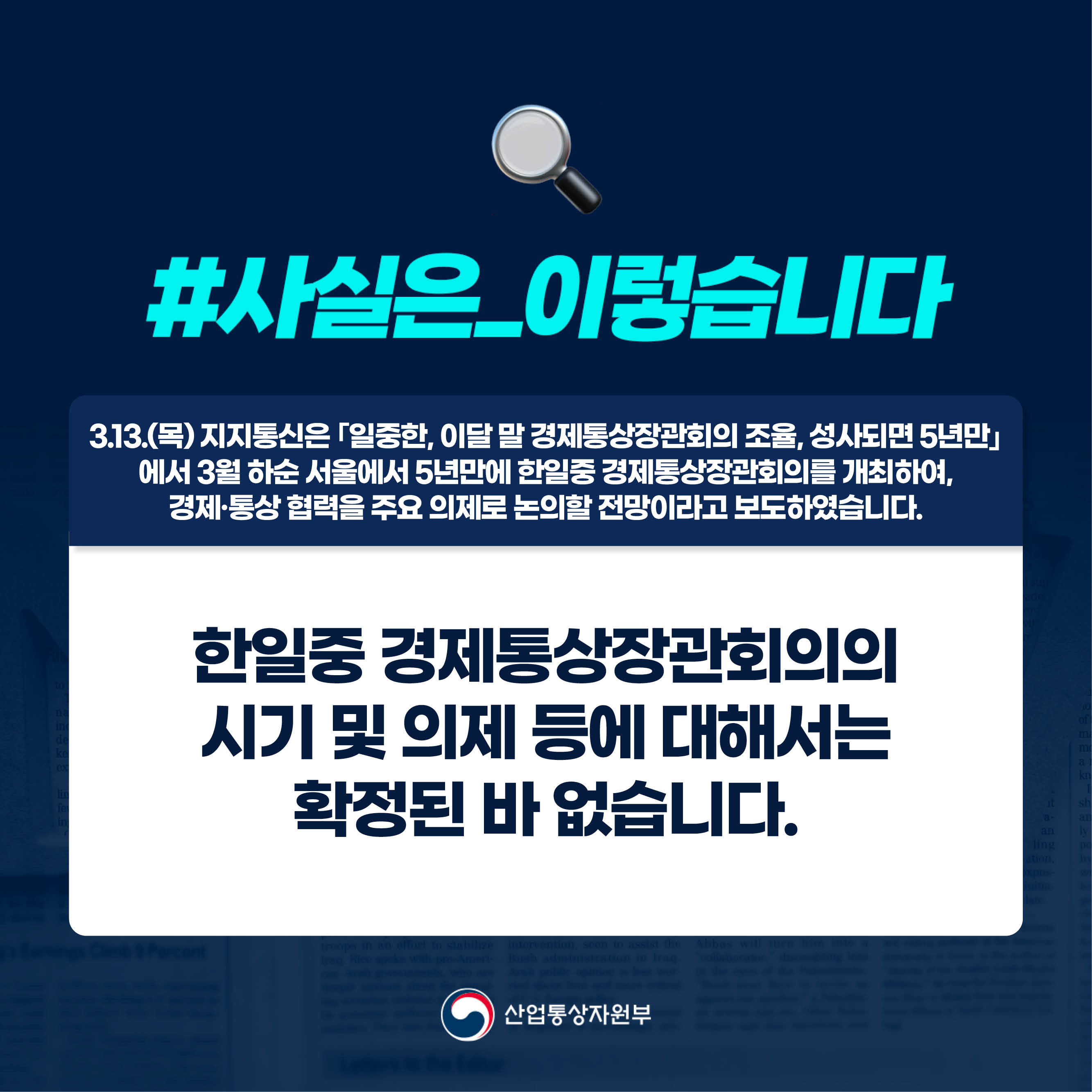 사실은 이렇습니다.

3.13.(목) 지지통신은 ｢일중한, 이달 말 경제통상장관회의 조율, 성사되면 5년만｣ 에서 3월 하순 서울에서 5년만에 한일중 경제통상장관회의를 개최하여, 경제·통상 협력을 주요 의제로 논의할 전망이라고 보도하였습니다.

한일중 경제통상장관회의의 시기 및 의제 등에 대해서는 확정된 바 없습니다.

산업통상자원부