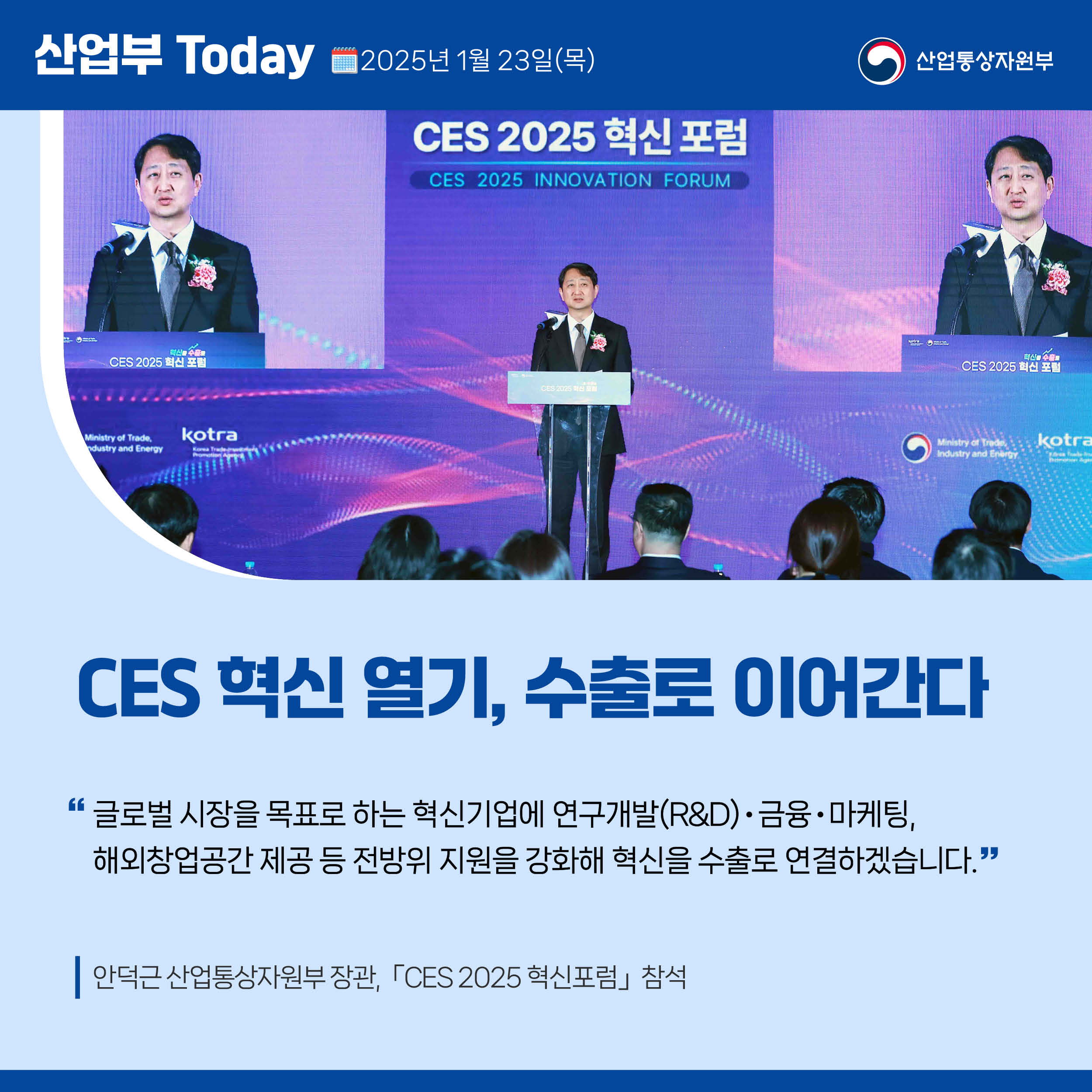 산업부 Today 2025년 1월 23일(목) 산업통상자원부

CES 혁신 열기, 수출로 이어간다

“글로벌 시장을 목표로 하는 혁신기업에 연구개발(R&D)‧금융‧마케팅, 해외창업공간 제공 등 전방위 지원을 강화해 혁신을 수출로 연결하겠습니다.”

안덕근 산업통상자원부 장관, 「CES 2025 혁신포럼」 참석