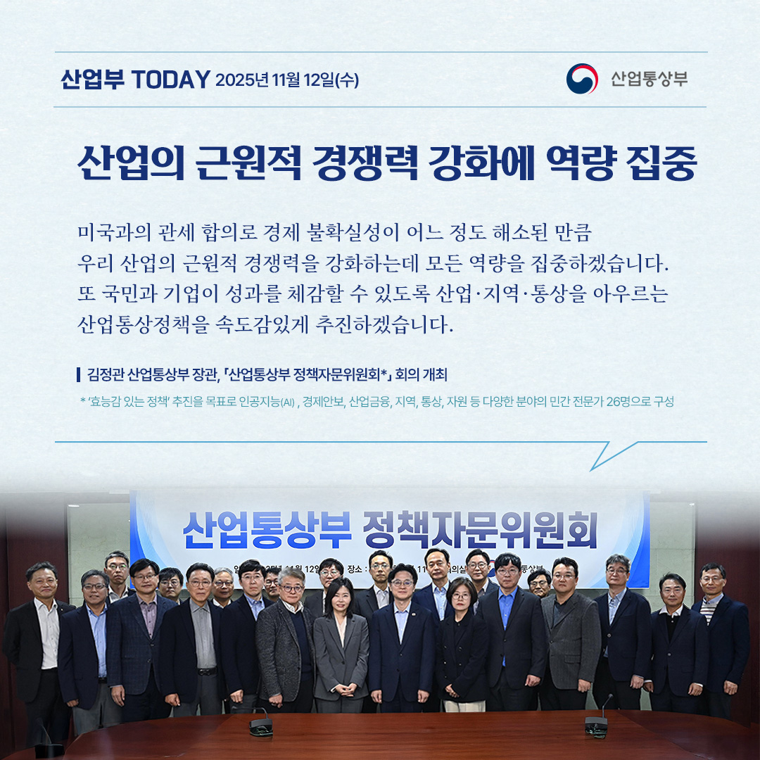 [산업의 근원적 경쟁력 강화에 역량 집중]

“미국과의 관세 합의로 경제 불확실성이 어느 정도 해소된 만큼 우리 산업의 근원적 경쟁력을 강화하는데 모든 역량을 집중하겠습니다. 또 국민과 기업이 성과를 체감할 수 있도록 산업·지역·통상을 아우르는 산업통상정책을 속도감있게 추진하겠습니다.”

김정관 산업통상부 장관, 「산업통상부 정책자문위원회*」 회의 개최

* ‘효능감 있는 정책’ 추진을 목표로 인공지능(AI) , 경제안보, 산업금융, 지역, 통상, 자원 등 다양한 분야의 민간 전문가 26명으로 구성
