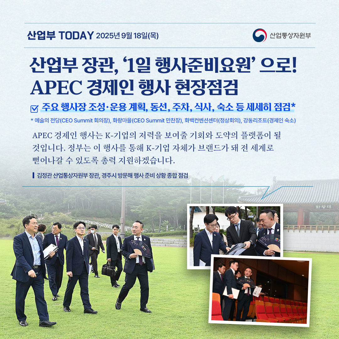 산업부 장관, ‘1일 행사준비요원’ 되어 APEC 경제인 행사 현장점검!

주요 행사장 조성·운용 계획, 동선, 주차, 식사, 숙소 등 세세히 점검*
*예술의 전당(CEO Summit 회의장), 화랑마을(CEO Summit 만찬장), 화백컨벤션센터(정상회의), 강동리조트(경제인 숙소)

“APEC 경제인 행사는 K-기업의 저력을 보여줄 기회와 도약의 플랫폼이 될 것입니다. 정부는 이 행사를 통해 K-기업 자체가 브랜드가 돼 전 세계로 뻗어나갈 수 있도록 총력 지원하겠습니다.”

김정관 산업통상자원부 장관, 경주시 방문해 행사 준비 상황 종합 점검