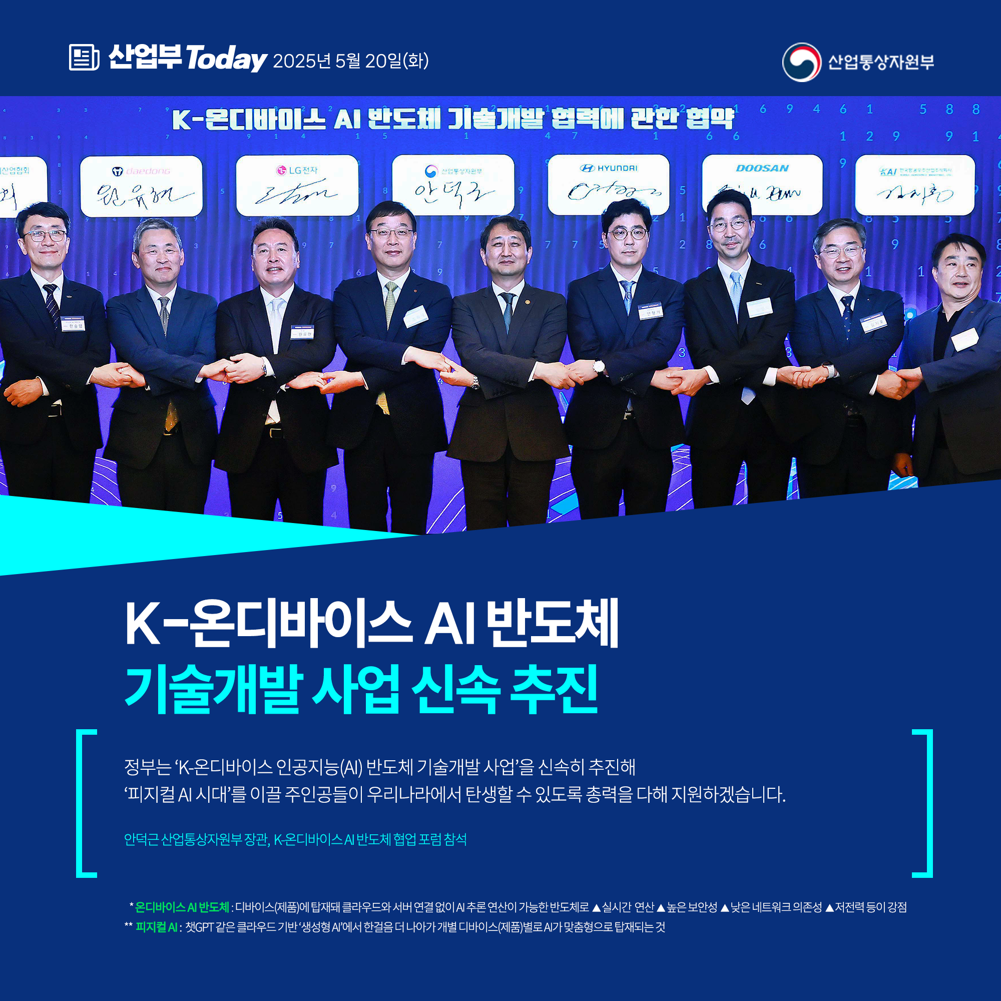 산업부 Today 2025년 5월 20일(화) 산업통상자원부

K-온디바이스 AI 반도체
기술개발 사업 신속 추진

“정부는 'K-온디바이스 인공지능(AI) 반도체 기술개발 사업'을 신속히 추진해 ‘피지컬 AI 시대’를 이끌 주인공들이 우리나라에서 탄생할 수 있도록 총력을 다해 지원하겠습니다.”

안덕근 산업통상자원부 장관, K-온디바이스 AI 반도체 협업 포럼 참석

* 온디바이스 AI 반도체: 디바이스(제품)에 탑재돼 클라우드와 서버 연결 없이 AI 추론 연산이 가능한 반도체로 ▲실시간 연산 ▲높은 보안성 ▲낮은 네트워크 의존성 ▲저전력 등이 강점

** 피지컬 AI: 챗GPT 같은 클라우드 기반 ‘생성형 AI’에서 한걸음 더 나아가 개별 디바이스(제품)별로 AI가 맞춤형으로 탑재되는 것
산업통상자원부