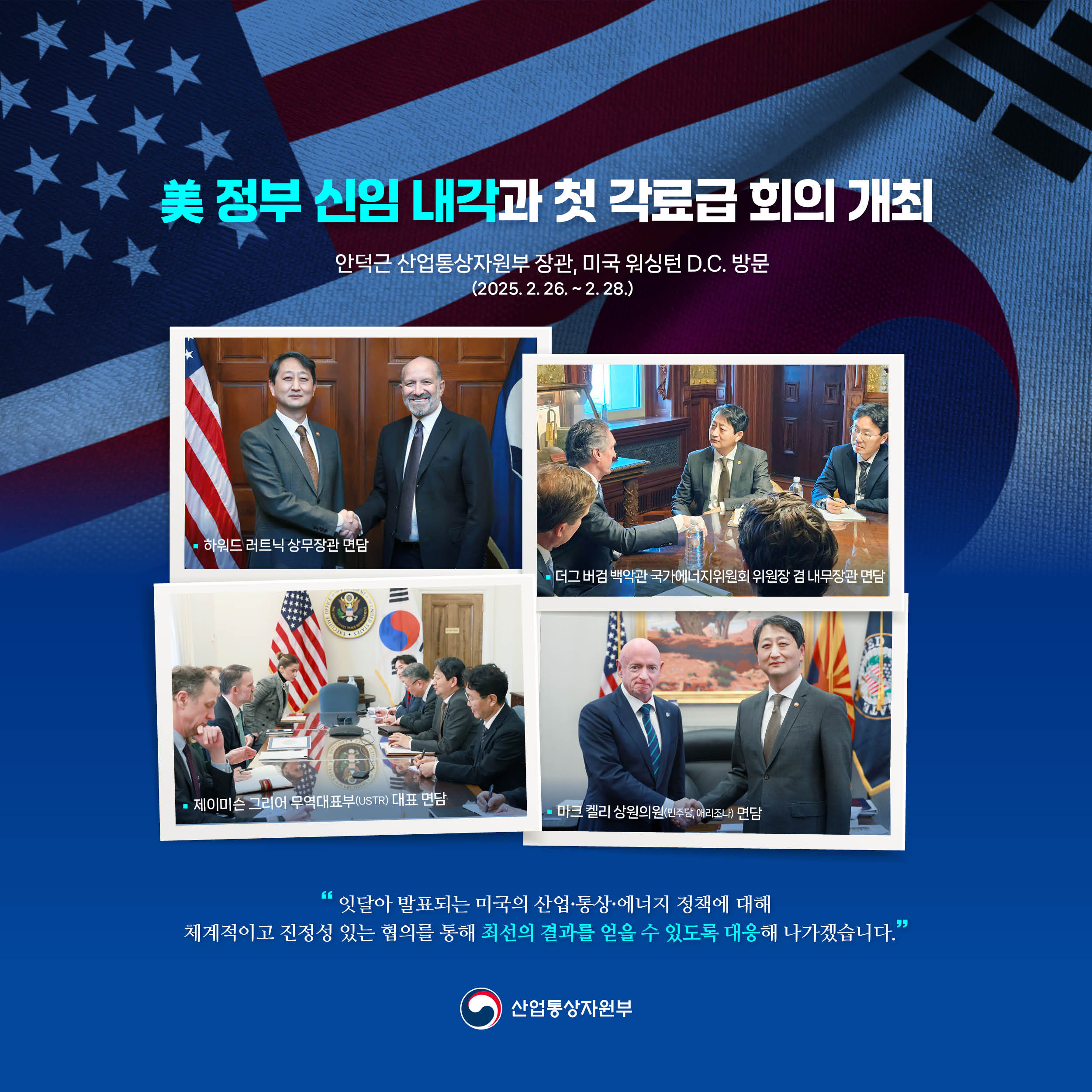 美 정부 신임 내각과 첫 각료급 회의 개최
안덕근 산업통상자원부 장관, 미국 워싱턴 D.C. 방문(2024.2.26.~2.28.)

하워드 러트닉 상무장관 면담
더그 버검 백악관 국가에너지위원회 위원장 겸 내무장관 면담
제이미슨 그리어 무역대표부(USTR) 대표 면담
마크 켈리 상원의원(민주당, 애리조나) 면담

“잇달아 발표되는 미국의 산업·통상·에너지 정책에 대해 체계적이고 진정성 있는 협의를 통해 최선의 결과를 얻을 수 있도록 대응해 나가겠습니다.”

산업통상자원부