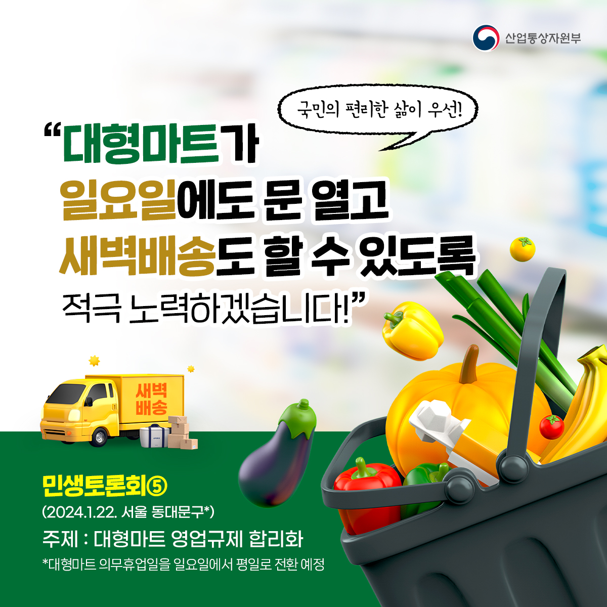 산업통상자원부
국민의 편리한 삶이 우선!
"대형마트가 일요일에도 문 열고 새벽배송도 할 수 있도록 적극 노력하겠습니다!”
새벽 배송
민생토론회⑤ (2024.1.22. 서울 동대문구*)
주제: 대형마트 영업규제 합리화
*대형마트 의무휴업일을 일요일에서 평일로 전환 예정
