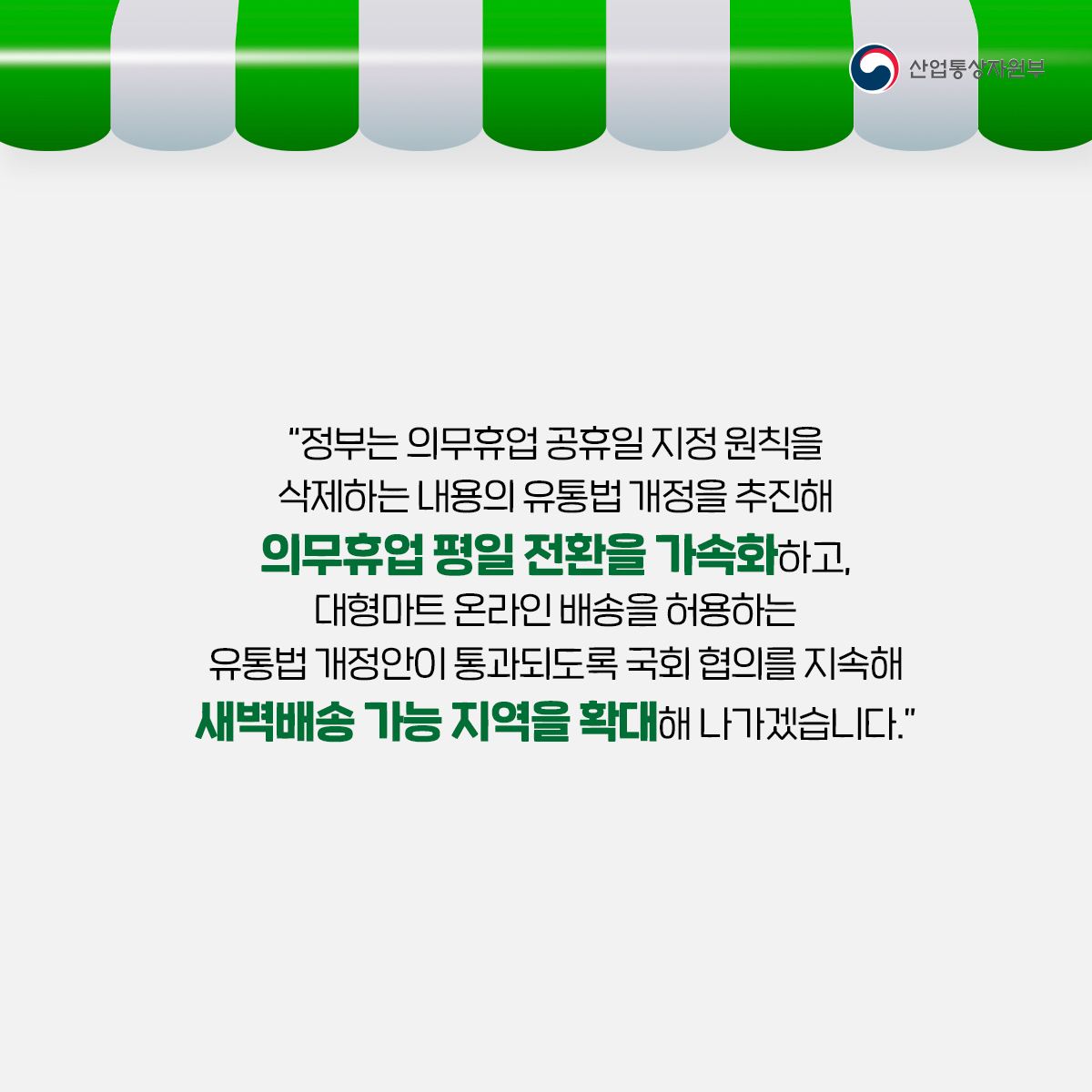 산업통상자원부 
"정부는 의무휴업 공휴일 지정 원칙을 삭제하는 내용의 유통법 개정을 추진해 의무휴업 평일 전환을 가속화하고, 대형마트 온라인 배송을 허용하는 유통법 개정안이 통과되도록 국회 협의를 지속해 새벽배송 가능 지역을 확대해 나가겠습니다."
