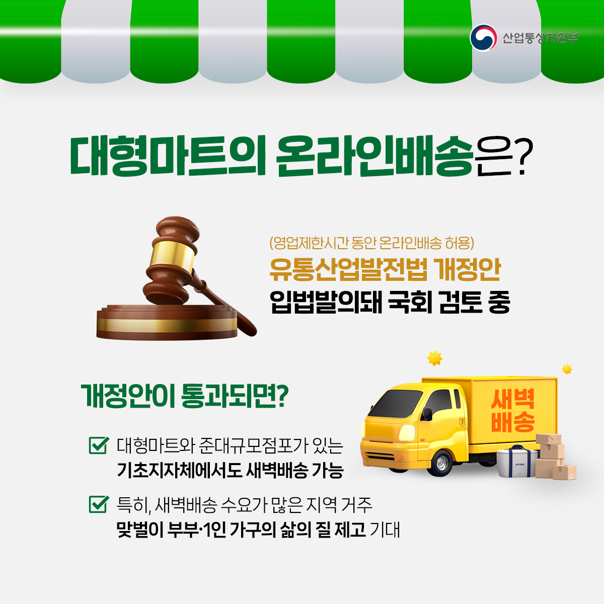 산업통상자원부
대형마트의 온라인배송은?
(영업제한시간 동안 온라인배송 허용) 유통산업발전법 개정안 입법발의돼 국회 검토 중
개정안이 통과되면?
✓ 대형마트와 준대규모점포가 있는 기초지자체에서도 새벽배송 가능
특히, 새벽배송 수요가 많은 지역 거주 맞벌이 부부·1인 가구의 삶의 질 제고 기대
새벽 배송