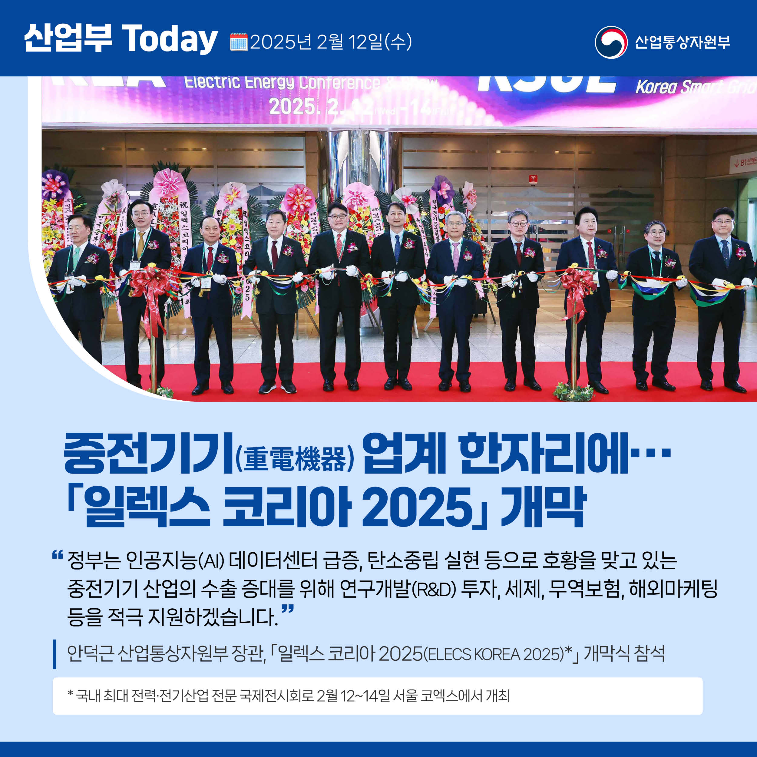 산업부 Today 2025년 2월 12일(수) 산업통상자원부

중전기기 업계 한자리에… ｢일렉스 코리아 2025｣ 개막

“정부는 인공지능(AI) 데이터센터 급증, 탄소중립 실현 등으로 호황을 맞고 있는 중전기기 산업의 수출 증대를 위해 연구개발(R&D) 투자, 세제, 무역보험, 해외마케팅 등을 적극 지원하겠습니다.”

안덕근 산업통상자원부 장관, ｢일렉스 코리아 2025(ELECS KOREA 2025)｣ 개막식 참석

* 국내 최대 전력·전기산업 전문 국제전시회로 2월 12~14일 서울 코엑스에서 개최   