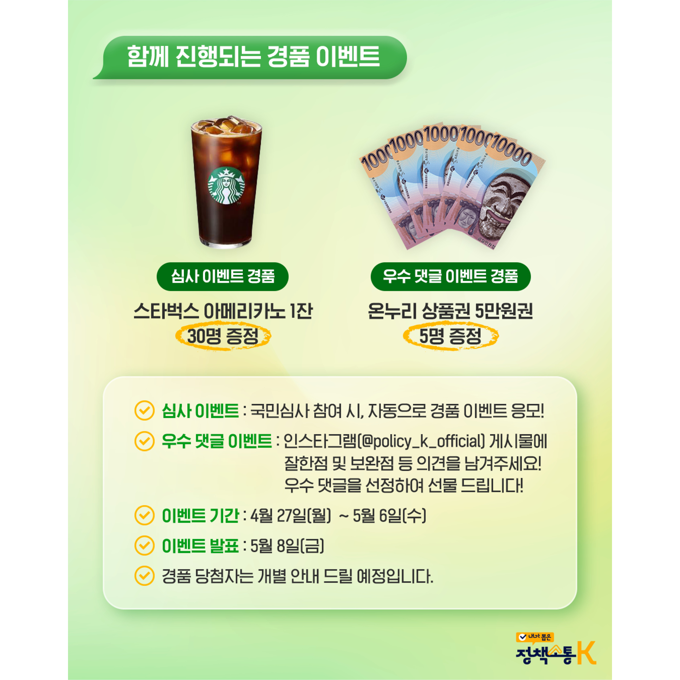 경품 이벤트 안내


함께 진행되는 경품 이벤트
경품 종류:
심사 이벤트 경품: 스타벅스 아메리카노 1잔 (30명 증정)
우수 댓글 이벤트 경품: 온누리 상품권 5만원권 (5명 증정)
상세 내용:
심사 이벤트: 국민심사 참여 시, 자동으로 경품 이벤트 응모!
우수 댓글 이벤트: 인스타그램(@policy_k_official) 게시물에 잘한 점 및 보완점 등 의견을 남겨주세요! 우수 댓글을 선정하여 선물 드립니다!
이벤트 기간: 4월 27일(월) ~ 5월 6일(수)
이벤트 발표: 5월 8일(금)
안내: 경품 당첨자는 개별 안내 드릴 예정입니다.