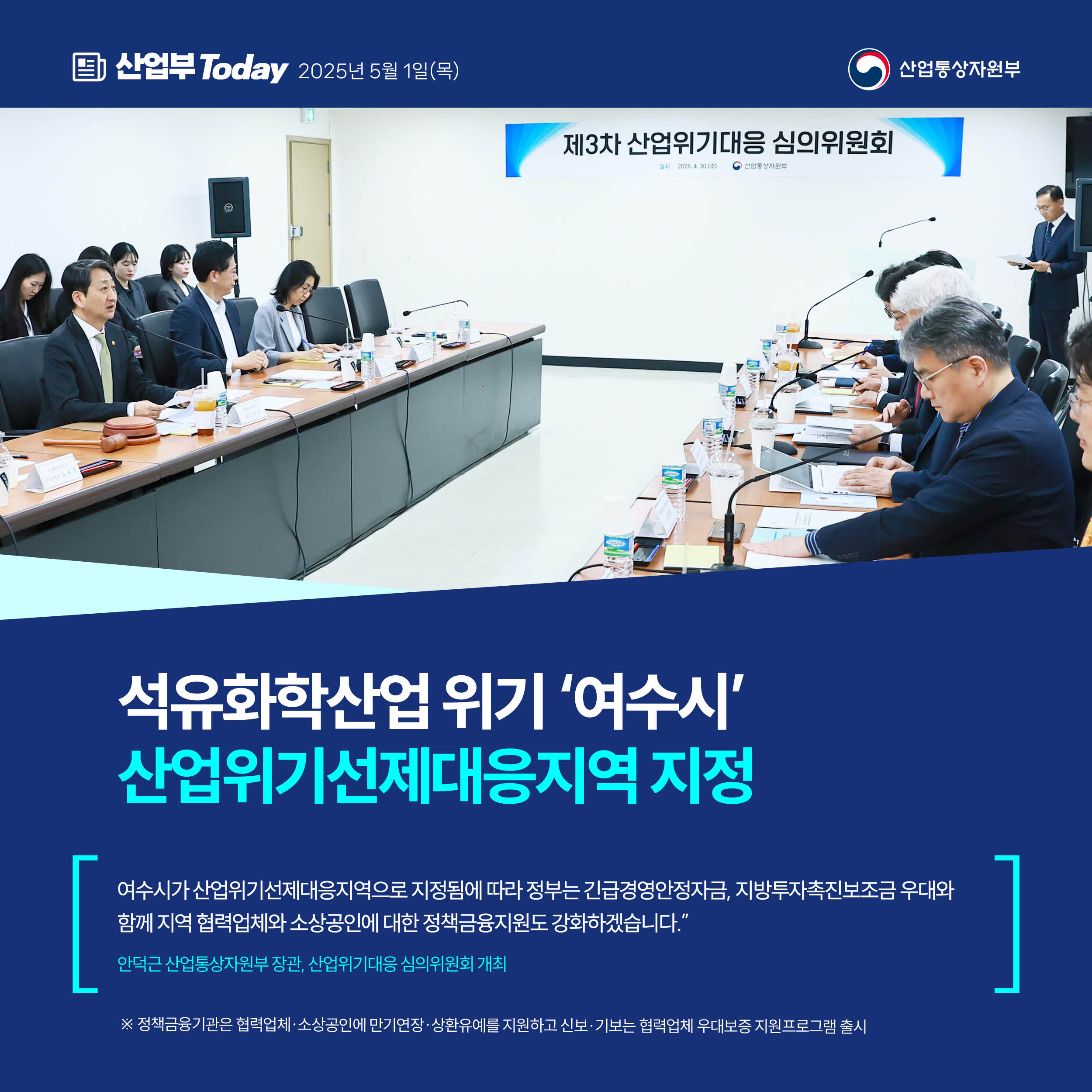 산업부 Today 2025년 5월 1일(목) 산업통상자원부

석유화학산업 위기 ‘여수시’
산업위기선제대응지역 지정


“여수시가 산업위기선제대응지역으로 지정됨에 따라 정부는 긴급경영안정자금, 지방투자촉진보조금 우대와 함께 지역 협력업체와 소상공인에 대한 정책금융지원도 강화하겠습니다.”


안덕근 산업통상자원부 장관, 산업위기대응 심의위원회 개최


※ 정책금융기관은 협력업체·소상공인에 만기연장·상환유예를 지원하고 신보·기보는 협력업체 우대보증 지원프로그램 출시