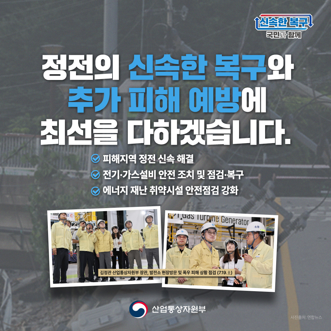 신속한 복구 국민과 함께

정전의 신속한 복구와 추가 피해 예방에 최선을 다하겠습니다.
-피해지역 정전 신속 해결
-전기 가스설비 안전 조치 및 점검 복구
-에너지 재난 취약시설 안전점검 강화
김정관 산업통상자원부 장관, 발전소 현장방문 및 폭우 피해 상황 점검(7.19.토)

산업통상자원부