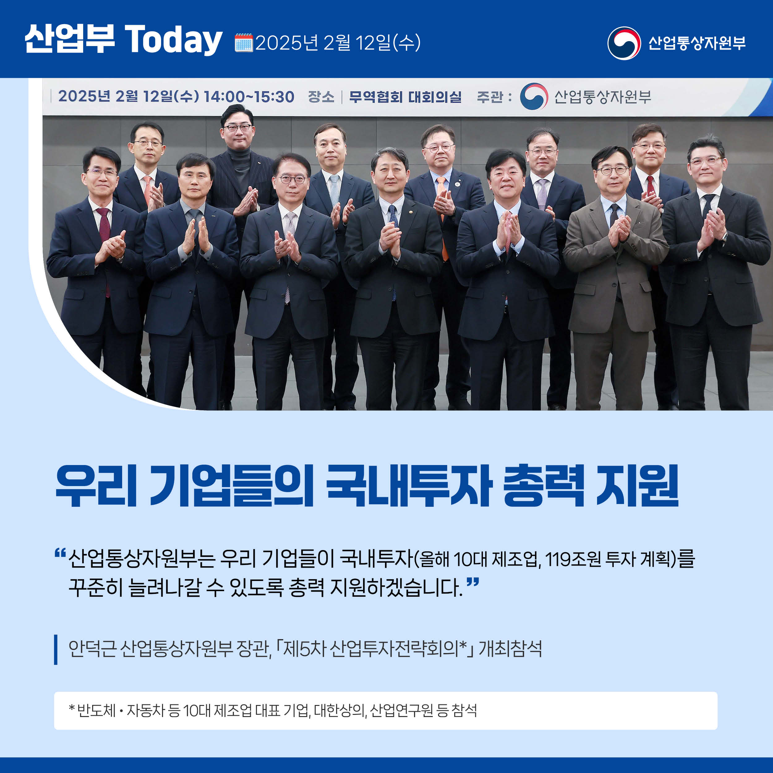 산업부 Today 2025년 2월 12일(수) 산업통상자원부

우리 기업들의 국내투자 총력 지원

“산업통상자원부는 우리 기업들이 국내투자(올해 10대 제조업, 119조원 투자 계획)를 꾸준히 늘려나갈 수 있도록 총력 지원하겠습니다.”

안덕근 산업통상자원부 장관, ｢제5차 산업투자전략회의*｣ 개최

* 반도체‧자동차 등 10대 제조업 대표 기업, 대한상의, 산업연구원 등 참석