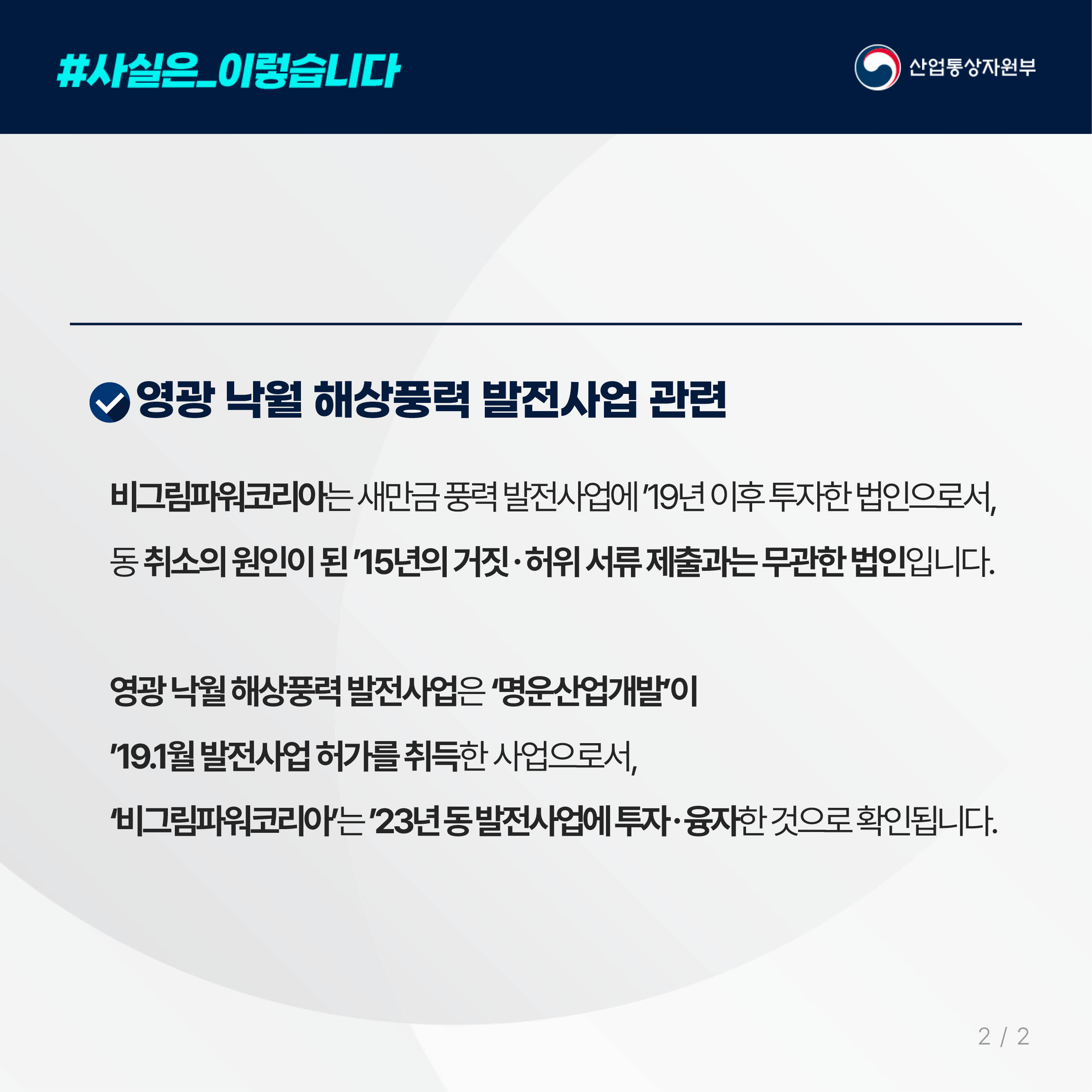#사실은_이렇습니다 산업통상자원부

영광 낙월 해상풍력 발전사업 관련

비그림파워코리아는 새만금 풍력 발전사업에 ’19년 이후 투자한 법인으로서, 
동 취소의 원인이 된 ’15년의 거짓ㆍ허위 서류 제출과는 무관한 법인입니다. 

영광 낙월 해상풍력 발전사업은 ‘명운산업개발’이 
’19.1월 발전사업 허가를 취득한 사업으로서, 
‘비그림파워코리아’는 ’23년 동 발전사업에 투자ㆍ융자한 것으로 확인됩니다. 
